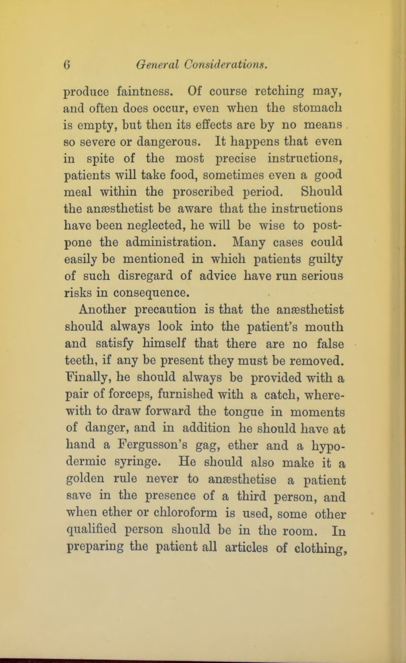 produce faintness. Of course retelling may, and often does occur, even when the stomach is empty, but then its effects are by no means so severe or dangerous. It happens that even in spite of the most precise instructions, patients will take food, sometimes even a good meal within the proscribed period. Should the amesthetist be aware that the instructions have been neglected, he will be wise to post- pone the administration. Many cases could easily be mentioned in which patients guilty of such disregard of advice have run serious risks in consequence. Another precaution is that the anaesthetist should always look into the patient’s mouth and satisfy himself that there are no false teeth, if any be present they must be removed. Finally, he should always be provided with a pair of forceps, furnished with a catch, where- with to draw forward the tongue in moments of danger, and in addition he should have at hand a Fergusson’s gag, ether and a hypo- dermic syringe. He should also make it a golden rule never to anaesthetise a patient save in the presence of a third person, and when ether or chloroform is used, some other qualified person should be in the room. In preparing the patient all articles of clothing.