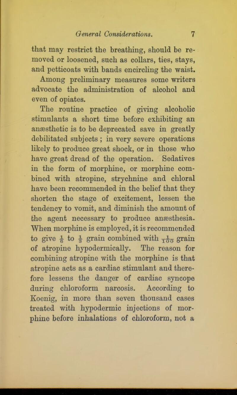 that may restrict the breathing, should be re- moved or loosened, such as collars, ties, stays, and petticoats with bands encircling the waist. Among preliminary measures some writers advocate the administration of alcohol and even of opiates. The routine practice of giving alcoholic stimulants a short time before exhibiting an anaesthetic is to be deprecated save in greatly debilitated subjects ; in very severe operations likely to produce great shock, or in those who have great dread of the operation. Sedatives in the form of morphine, or morphine com- bined with atropine, strychnine and chloral have been recommended in the belief that they shorten the stage of excitement, lessen the tendency to vomit, and diminish the amount of the agent necessary to produce anaesthesia. When morphine is employed, it is recommended to give £ to ^ grain combined with grain of atropine hypodermically. The reason for combining atropine with the morphine is that atropine acts as a cardiac stimulant and there- fore lessens the danger of cardiac syncope during chloroform narcosis. According to Koenig, in more than seven thousand cases treated with hypodermic injections of mor- phine before inhalations of chloroform, not a