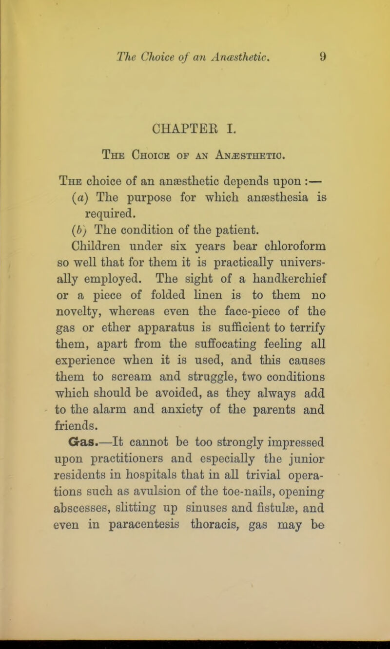 CHAPTER I. The Choice of an Anesthetic. The choice of an anaesthetic depends upon :— (а) The purpose for which anaesthesia is required. (б) The condition of the patient. Children under six years bear chloroform so well that for them it is practically univers- ally employed. The sight of a handkerchief or a piece of folded linen is to them no novelty, whereas even the face-piece of the gas or ether apparatus is sufficient to terrify them, apart from the suffocating feeling all experience when it is used, and this causes them to scream and struggle, two conditions which should be avoided, as they always add to the alarm and anxiety of the parents and friends. Gas.—It cannot be too strongly impressed upon practitioners and especially the junior residents in hospitals that in all trivial opera- tions such as avulsion of the toe-nails, opening abscesses, slitting up sinuses and fistula;, and even in paracentesis thoracis, gas may bo