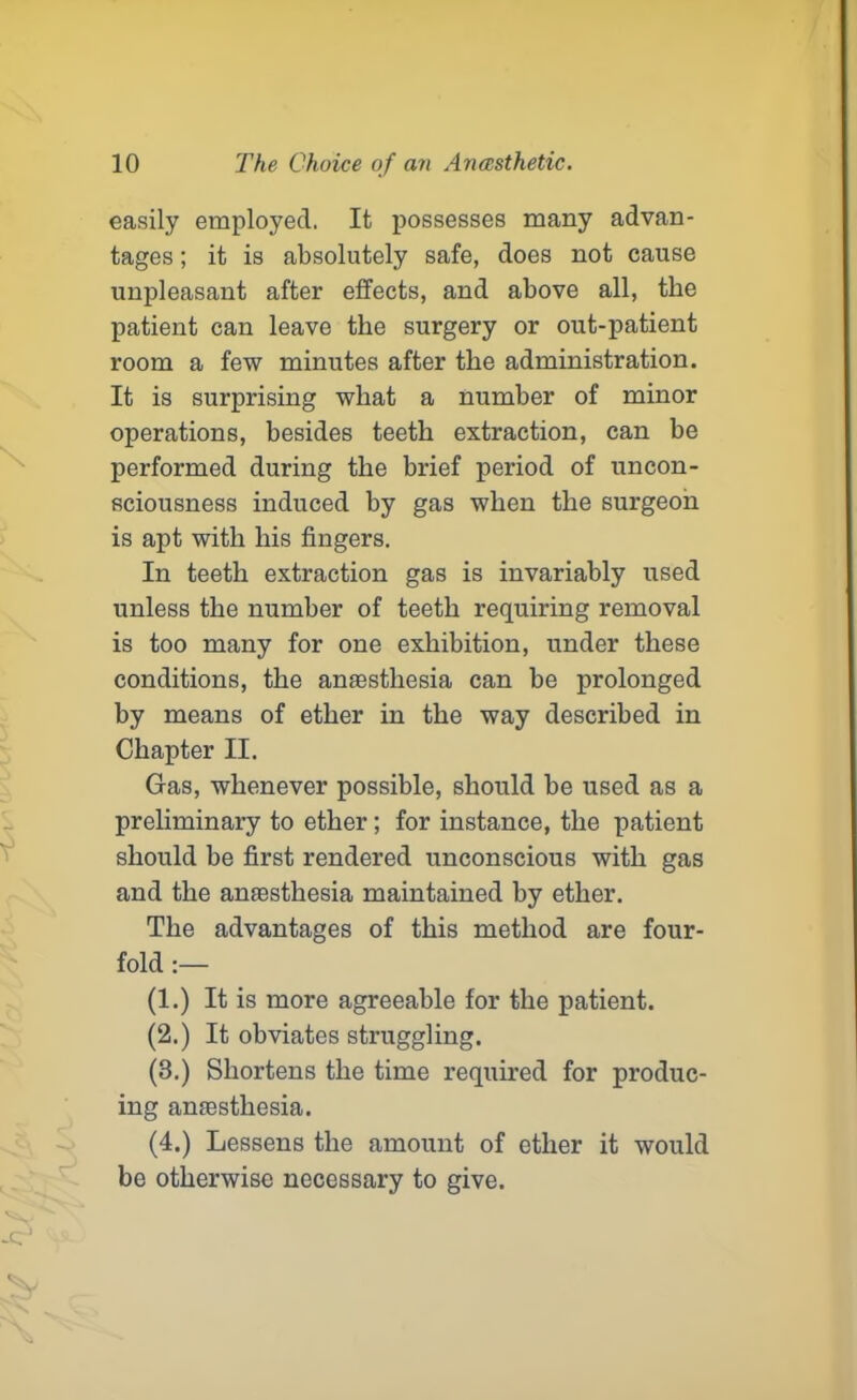 easily employed. It possesses many advan- tages ; it is absolutely safe, does not cause unpleasant after effects, and above all, the patient can leave the surgery or out-patient room a few minutes after the administration. It is surprising what a number of minor operations, besides teeth extraction, can be performed during the brief period of uncon- sciousness induced by gas when the surgeon is apt with his fingers. In teeth extraction gas is invariably used unless the number of teeth requiring removal is too many for one exhibition, under these conditions, the anaesthesia can be prolonged by means of ether in the way described in Chapter II. Gas, whenever possible, should be used as a preliminary to ether; for instance, the patient should be first rendered unconscious with gas and the anaesthesia maintained by ether. The advantages of this method are four- fold :— (1.) It is more agreeable for the patient. (2.) It obviates struggling. (8.) Shortens the time required for produc- ing anaesthesia. (4.) Lessens the amount of ether it would be otherwise necessary to give.