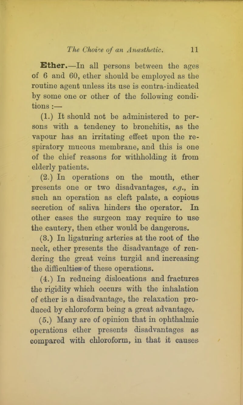 Ether.—In all persons between the ages of 6 and 60, ether should be employed as the routine agent unless its use is contra-indicated by some one or other of the following condi- tions :— (1.) It should not be administered to per- sons with a tendency to bronchitis, as the vapour has an irritating effect upon the re- spiratory mucous membrane, and this is one of the chief reasons for withholding it from elderly patients. (2.) In operations on the mouth, ether presents one or two disadvantages, e.g., in such an operation as cleft palate, a copious secretion of saliva hinders the operator. In other cases the surgeon may require to use the cautery, then ether would be dangerous. (3.) In ligaturing arteries at the root of the neck, ether presents the disadvantage of ren- dering the great veins turgid and increasing the difficulties of these operations. (4.) In reducing dislocations and fractures the rigidity which occurs with the inhalation of ether is a disadvantage, the relaxation pro- duced by chloroform being a great advantage. (5.) Many are of opinion that in ophthalmic operations ether presents disadvantages as compared with chloroform, in that it causes
