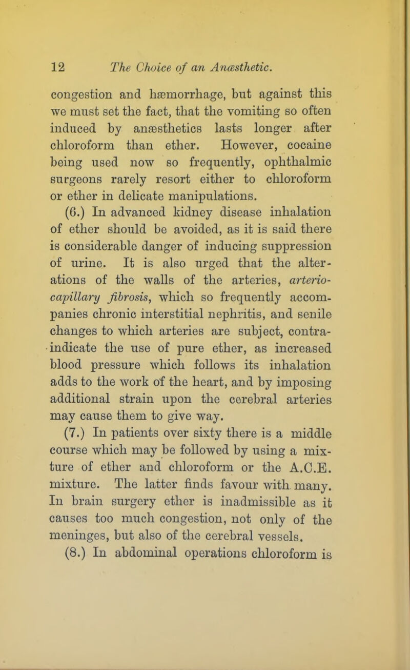 congestion and haemorrhage, but against this we must set the fact, that the vomiting so often induced by anaesthetics lasts longer after chloroform than ether. However, cocaine being used now so frequently, ophthalmic surgeons rarely resort either to chloroform or ether in delicate manipulations. (6.) In advanced kidney disease inhalation of ether should be avoided, as it is said there is considerable danger of inducing suppression of urine. It is also urged that the alter- ations of the walls of the arteries, arterio- capillary fibrosis, which so frequently accom- panies chronic interstitial nephritis, and senile changes to which arteries are subject, contra- indicate the use of pure ether, as increased blood pressure which follows its inhalation adds to the work of the heart, and by imposing additional strain upon the cerebral arteries may cause them to give way. (7.) In patients over sixty there is a middle course which may be followed by using a mix- ture of ether and chloroform or the A.C.E. mixture. The latter finds favour with many. In brain surgery ether is inadmissible as it causes too much congestion, not only of the meninges, but also of the cerebral vessels. (8.) In abdominal operations chloroform is