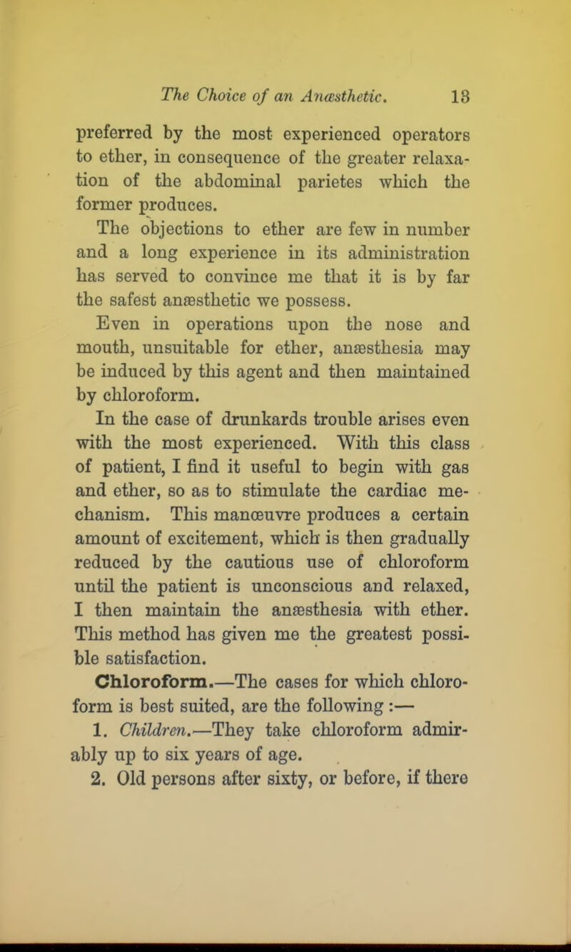 preferred by the most experienced operators to ether, in consequence of the greater relaxa- tion of the abdominal parietes which the former produces. The objections to ether are few in number and a long experience in its administration has served to convince me that it is by far the safest amestlietic we possess. Even in operations upon the nose and mouth, unsuitable for ether, anesthesia may be induced by this agent and then maintained by chloroform. In the case of drunkards trouble arises even with the most experienced. With this class of patient, I find it useful to begin with gas and ether, so as to stimulate the cardiac me- chanism. This manoeuvre produces a certain amount of excitement, which is then gradually reduced by the cautious use of chloroform until the patient is unconscious and relaxed, I then maintain the anaesthesia with ether. This method has given me the greatest possi- ble satisfaction. Chloroform.—The cases for which chloro- form is best suited, are the following :— 1. Children.—They take chloroform admir- ably up to six years of age. 2. Old persons after sixty, or before, if there