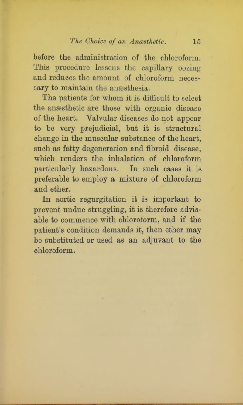 before the administration of the chloroform. This procedure lessens the capillary oozing and reduces the amount of chloroform neces- sary to maintain the anaesthesia. The patients for whom it is difficult to select the anaesthetic are those with organic disease of the heart. Valvular diseases do not appear to be very prejudicial, but it is structural change in the muscular substance of the heart, such as fatty degeneration and fibroid disease, which renders the inhalation of chloroform particularly hazardous. In such cases it is preferable to employ a mixture of chloroform and ether. In aortic regurgitation it is important to prevent undue struggling, it is therefore advis- able to commence with chloroform, and if the patient’s condition demands it, then ether may be substituted or used as an adjuvant to the chloroform.