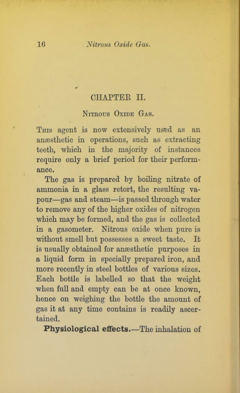 CHAPTER II. Nitrous Oxide Gas. This agent is now extensively used as an anaesthetic in operations, such as extracting teeth, which in the majority of instances require only a brief period for their perform- ance. The gas is prepared by boiling nitrate of ammonia in a glass retort, the resulting va- pour—gas and steam—is passed through water to remove any of the higher oxides of nitrogen which may be formed, and the gas is collected in a gasometer. Nitrous oxide when pure is without smell but possesses a sweet taste. It is usually obtained for anaesthetic purposes in a liquid form in specially prepared iron, and more recently in steel bottles of various sizes. Each bottle is labelled so that the weight when full and empty can be at once known, hence on weighing the bottle the amount of gas it at any time contains is readily ascer- tained. Physiological effects.—The inhalation of
