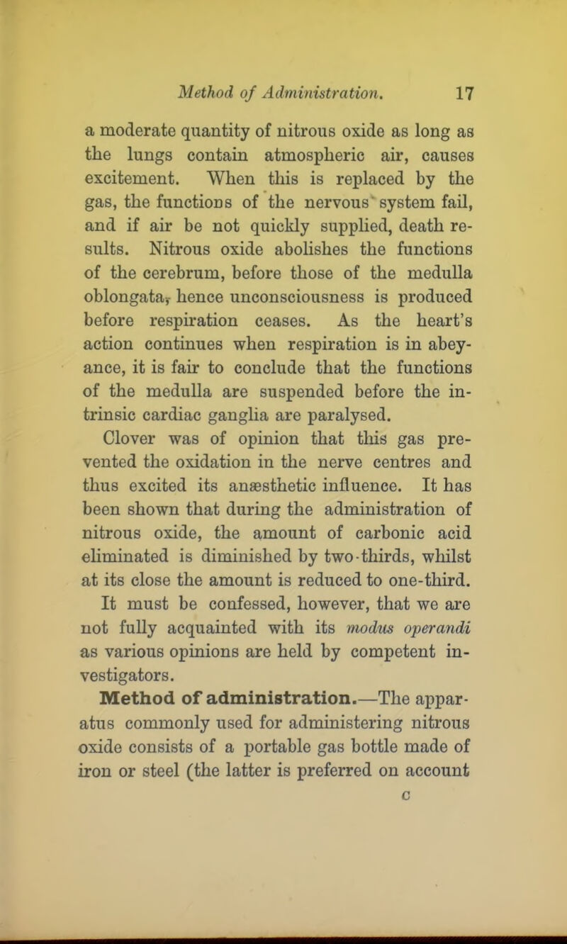 a moderate quantity of nitrous oxide as long as the lungs contain atmospheric air, causes excitement. When this is replaced by the gas, the functions of the nervous system fail, and if air be not quickly supplied, death re- sults. Nitrous oxide abolishes the functions of the cerebrum, before those of the medulla oblongata,- hence unconsciousness is produced before respiration ceases. As the heart’s action continues when respiration is in abey- ance, it is fair to conclude that the functions of the medulla are suspended before the in- trinsic cardiac ganglia are paralysed. Clover was of opinion that this gas pre- vented the oxidation in the nerve centres and thus excited its anaesthetic influence. It has been shown that during the administration of nitrous oxide, the amount of carbonic acid eliminated is diminished by two-thirds, whilst at its close the amount is reduced to one-third. It must be confessed, however, that we are not fully acquainted with its modus operandi as various opinions are held by competent in- vestigators. Method of administration.—The appar- atus commonly used for administering nitrous oxide consists of a portable gas bottle made of iron or steel (the latter is preferred on account c