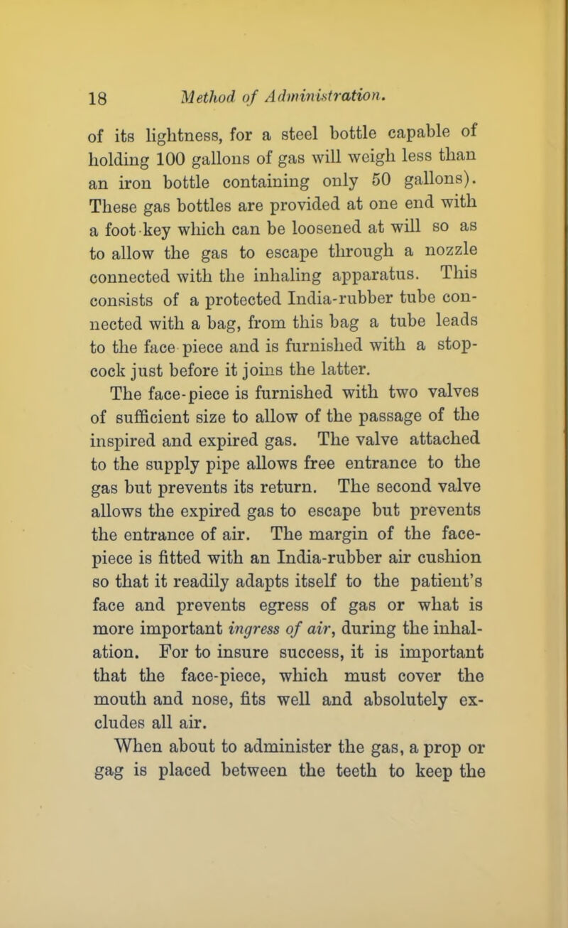 of its lightness, for a steel bottle capable of holding 100 gallons of gas will weigh less than an iron bottle containing only 50 gallons). These gas bottles are provided at one end with a foot key which can be loosened at will so as to allow the gas to escape through a nozzle connected with the inhaling apparatus. This consists of a protected India-rubber tube con- nected with a bag, from this bag a tube leads to the face piece and is furnished with a stop- cock just before it joins the latter. The face-piece is furnished with two valves of sufficient size to allow of the passage of the inspired and expired gas. The valve attached to the supply pipe allows free entrance to the gas but prevents its return. The second valve allows the expired gas to escape but prevents the entrance of air. The margin of the face- piece is fitted with an India-rubber air cushion so that it readily adapts itself to the patient’s face and prevents egress of gas or what is more important ingress of air, during the inhal- ation. For to insure success, it is important that the face-piece, which must cover the mouth and nose, fits well and absolutely ex- cludes all air. When about to administer the gas, a prop or gag is placed between the teeth to keep the