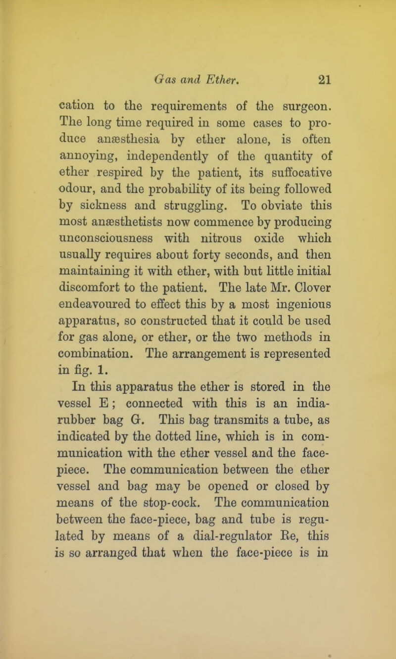cation to the requirements of the surgeon. The long time required in some cases to pro- duce anfesthesia by ether alone, is often annoying, independently of the quantity of ether respired by the patient, its suffocative odour, and the probability of its being followed by sickness and struggling. To obviate this most anaesthetists now commence by producing unconsciousness with nitrous oxide which usually requires about forty seconds, and then maintaining it with ether, with but little initial discomfort to the patient. The late Mr. Clover endeavoured to effect this by a most ingenious apparatus, so constructed that it could be used for gas alone, or ether, or the two methods in combination. The arrangement is represented in fig. 1. In this apparatus the ether is stored in the vessel E ; connected with this is an india- rubber bag G. This bag transmits a tube, as indicated by the dotted line, which is in com- munication with the ether vessel and the face- piece. The communication between the ether vessel and bag may be opened or closed by means of the stop-cock. The communication between the face-piece, bag and tube is regu- lated by means of a dial-regulator Re, this is so arranged that when the face-piece is in