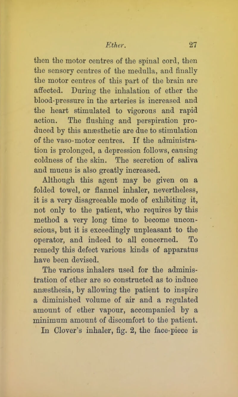 then the motor centres of the spinal cord, then the sensory centres of the medulla, and finally the motor centres of this part of the brain are affected. During the inhalation of ether the blood-pressure in the arteries is increased and the heart stimulated to vigorous and rapid action. The flushing and perspiration pro- duced by this anfesthetic are due to stimulation of the vaso-motor centres. If the administra- tion is prolonged, a depression follows, causing coldness of the skin. The secretion of saliva and mucus is also greatly increased. Although this agent may be given on a folded towel, or flannel inhaler, nevertheless, it is a very disagreeable mode of exhibiting it, not only to the patient, who requires by this method a very long time to become uncon- scious, but it is exceedingly unpleasant to the operator, and indeed to all concerned. To remedy this defect various kinds of apparatus have been devised. The various inhalers used for the adminis- tration of ether are so constructed as to induce anaastliesia, by allowing the patient to inspire a diminished volume of air and a regulated amount of ether vapour, accompanied by a minimum amount of discomfort to the patient. In Clover’s inhaler, fig. 2, the face-piece is