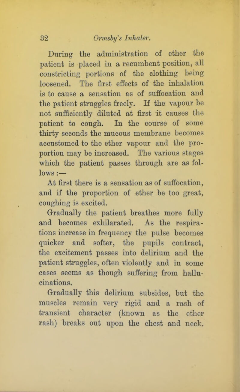 During the administration of ether the patient is placed in a recumbent position, all constricting portions of the clothing being loosened. The first effects of the inhalation is to cause a sensation as of suffocation and the patient struggles freely. If the vapour be not sufficiently diluted at first it causes the patient to cough. In the course of some thirty seconds the mucous membrane becomes accustomed to the ether vapour and the pro- portion may be increased. The various stages which the patient passes through are as fol- lows :— At first there is a sensation as of suffocation, and if the proportion of ether be too great, coughing is excited. Gradually the patient breathes more fully and becomes exhilarated. As the respira- tions increase in frequency the pulse becomes quicker and softer, the pupils contract, the excitement passes into delirium and the patient struggles, often violently and in some cases seems as though suffering from hallu- cinations. Gradually this delirium subsides, but the muscles remain very rigid and a rash of transient character (known as the ether rash) breaks out upon the chest and neck.