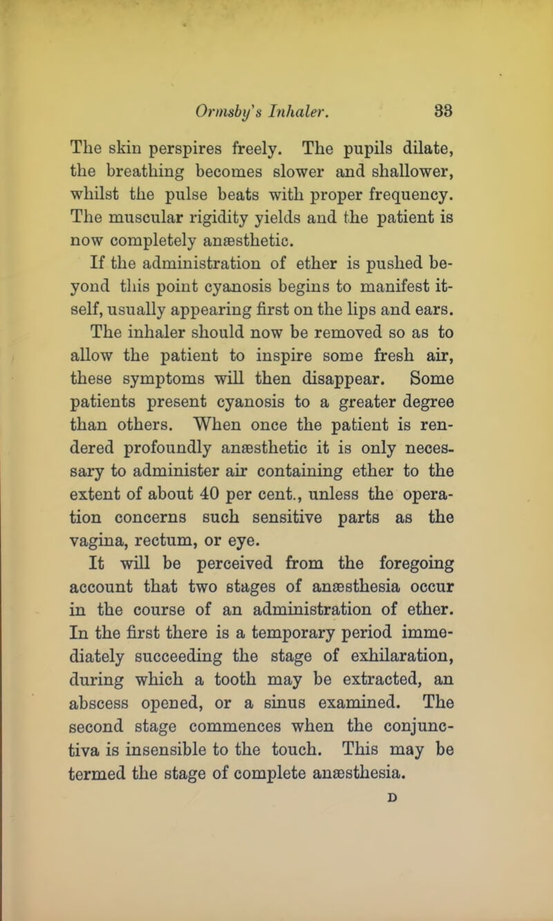 The skin perspires freely. The pupils dilate, the breathing becomes slower and shallower, whilst the pulse beats with proper frequency. The muscular rigidity yields and the patient is now completely anaesthetic. If the administration of ether is pushed be- yond this point cyanosis begins to manifest it- self, usually appearing first on the lips and ears. The inhaler should now be removed so as to allow the patient to inspire some fresh air, these symptoms will then disappear. Some patients present cyanosis to a greater degree than others. When once the patient is ren- dered profoundly anaesthetic it is only neces- sary to administer air containing ether to the extent of about 40 per cent., unless the opera- tion concerns such sensitive parts as the vagina, rectum, or eye. It will be perceived from the foregoing account that two stages of anaesthesia occur in the course of an administration of ether. In the first there is a temporary period imme- diately succeeding the stage of exhilaration, during which a tooth may be extracted, an abscess opened, or a sinus examined. The second stage commences when the conjunc- tiva is insensible to the touch. This may be termed the stage of complete anaesthesia. D