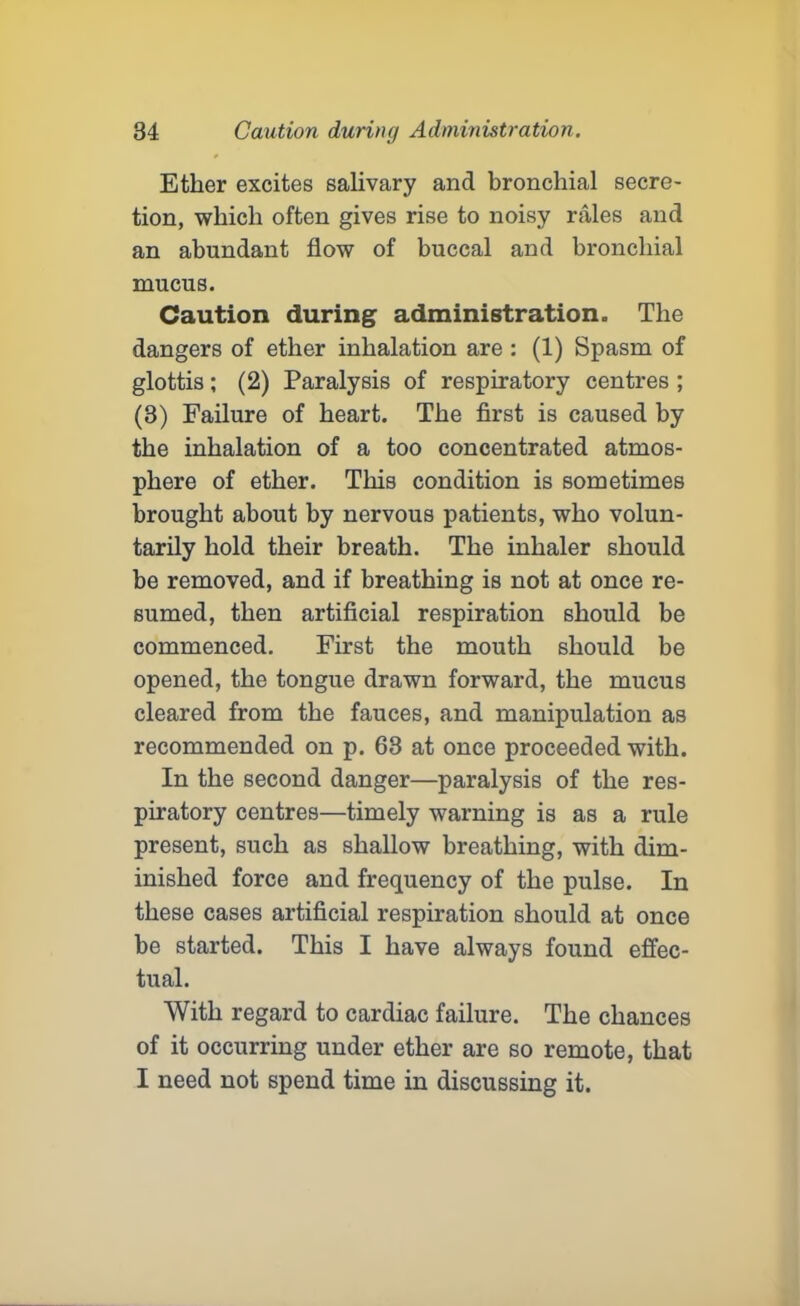 Ether excites salivary and bronchial secre- tion, which often gives rise to noisy rales and an abundant flow of buccal and bronchial mucus. Caution during administration. The dangers of ether inhalation are : (1) Spasm of glottis; (2) Paralysis of respiratory centres ; (3) Failure of heart. The first is caused by the inhalation of a too concentrated atmos- phere of ether. This condition is sometimes brought about by nervous patients, who volun- tarily hold their breath. The inhaler should be removed, and if breathing is not at once re- sumed, then artificial respiration should be commenced. First the mouth should be opened, the tongue drawn forward, the mucus cleared from the fauces, and manipulation as recommended on p. 63 at once proceeded with. In the second danger—paralysis of the res- piratory centres—timely warning is as a rule present, such as shallow breathing, with dim- inished force and frequency of the pulse. In these cases artificial respiration should at once be started. This I have always found effec- tual. With regard to cardiac failure. The chances of it occurring under ether are so remote, that I need not spend time in discussing it.