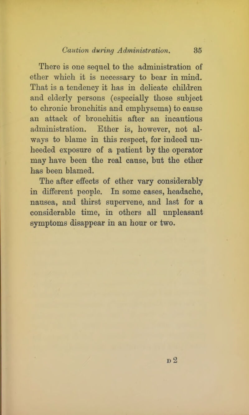 There is one sequel to the administration of ether which it is necessary to bear in mind. That is a tendency it has in delicate children and elderly persons (especially those subject to chronic bronchitis and emphysema) to cause an attack of bronchitis after an incautious administration. Ether is, however, not al- ways to blame in this respect, for indeed un- heeded exposure of a patient by the operator may have been the real cause, but the ether has been blamed. The after effects of ether vary considerably in different people. In some cases, headache, nausea, and thirst supervene, and last for a considerable time, in others all unpleasant symptoms disappear in an hour or two.