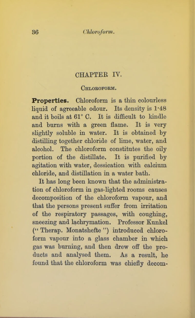 CHAPTER IV. Chloroform. Properties. Chloroform is a thin colourless liquid of agreeable odour. Its density is T48 and it boils at 61° C. It is difficult to kindle and burns with a green flame. It is very sbghtly soluble in water. It is obtained by distilling together chloride of bme, water, and alcohol. The chloroform constitutes the oily portion of the distillate. It is purified by agitation with water, dessication with calcium chloride, and distillation in a water bath. It has long been known that the administra- tion of chloroform in gas-bgbted rooms causes decomposition of the chloroform vapour, and that the persons present suffer from irritation of the respiratory passages, with coughing, sneezing and lachrymation. Professor Kunkel (“ Therap. Monatshefte ”) introduced chloro- form vapour into a glass chamber in which gas was burning, and then drew off the pro- ducts and analysed them. As a result, he found that the chloroform was chiefly decom-