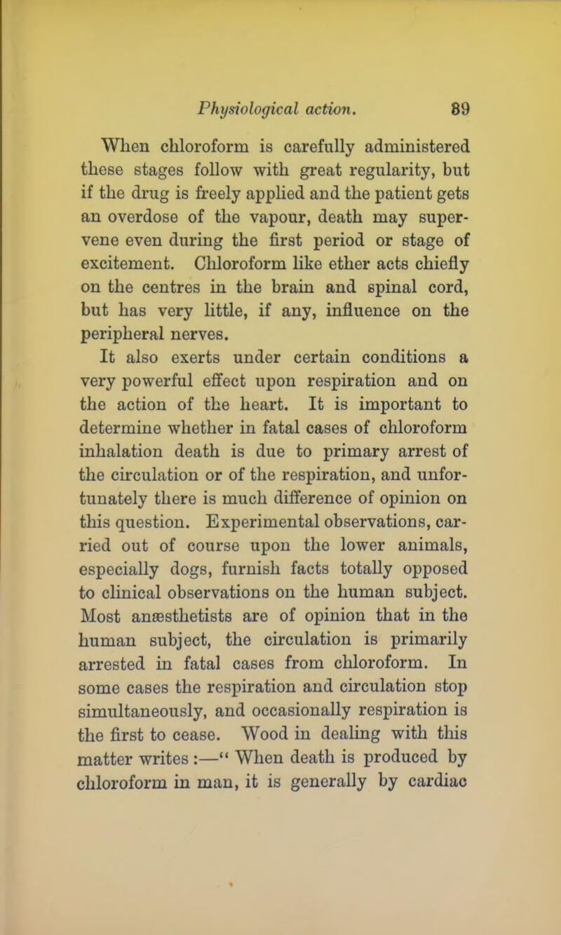 When chloroform is carefully administered these stages follow with great regularity, but if the drug is freely applied and the patient gets an overdose of the vapour, death may super- vene even during the first period or stage of excitement. Chloroform like ether acts chiefly on the centres in the brain and spinal cord, but has very little, if any, influence on the peripheral nerves. It also exerts under certain conditions a very powerful effect upon respiration and on the action of the heart. It is important to determine whether in fatal cases of chloroform inhalation death is due to primary arrest of the circulation or of the respiration, and unfor- tunately there is much difference of opinion on this question. Experimental observations, car- ried out of course upon the lower animals, especially dogs, furnish facts totally opposed to clinical observations on the human subject. Most anaesthetists are of opinion that in the human subject, the circulation is primarily arrested in fatal cases from chloroform. In some cases the respiration and circulation stop simultaneously, and occasionally respiration is the first to cease. Wood in dealing with this matter writes :—“ When death is produced by chloroform in man, it is generally by cardiac