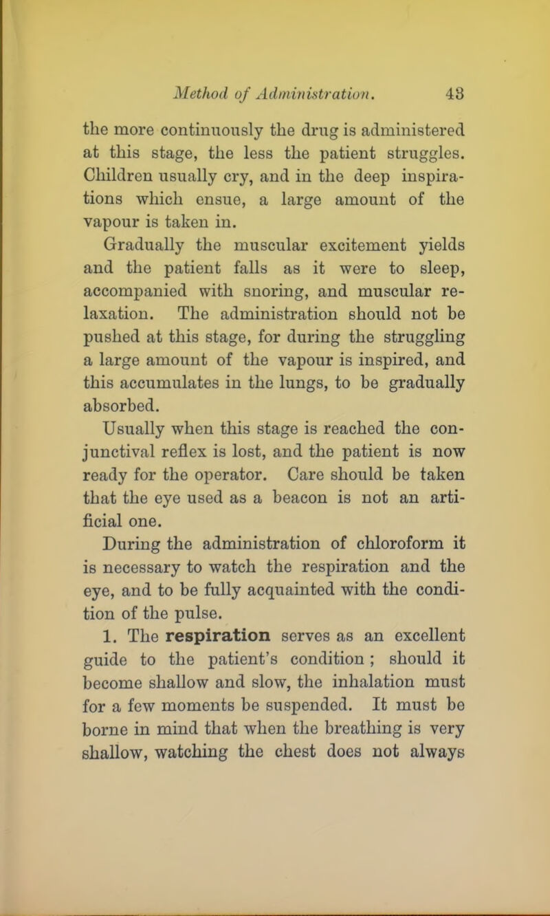 the more continuously the drug is administered at this stage, the less the patient struggles. Children usually cry, and in the deep inspira- tions which ensue, a large amount of the vapour is taken in. Gradually the muscular excitement yields and the patient falls as it were to sleep, accompanied with snoring, and muscular re- laxation. The administration should not be pushed at this stage, for during the struggling a large amount of the vapour is inspired, and this accumulates in the lungs, to be gradually absorbed. Usually when this stage is reached the con- junctival reflex is lost, and the patient is now ready for the operator. Care should be taken that the eye used as a beacon is not an arti- ficial one. During the administration of chloroform it is necessary to watch the respiration and the eye, and to be fully acquainted with the condi- tion of the pulse. 1. The respiration serves as an excellent guide to the patient’s condition; should it become shallow and slow, the inhalation must for a few moments be suspended. It must be borne in mind that when the breathing is very shallow, watching the chest does not always
