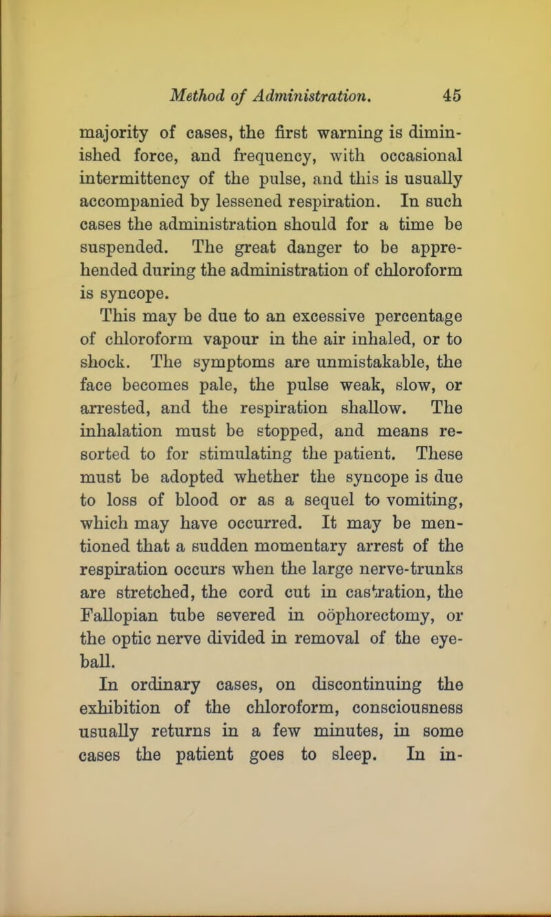 majority of cases, the first warning is dimin- ished force, and frequency, with occasional intermittency of the pulse, and this is usually accompanied by lessened respiration. In such cases the administration should for a time be suspended. The great danger to be appre- hended during the administration of chloroform is syncope. This may be due to an excessive percentage of chloroform vapour in the air inhaled, or to shock. The symptoms are unmistakable, the face becomes pale, the pulse weak, slow, or arrested, and the respiration shallow. The inhalation must be stopped, and means re- sorted to for stimulating the patient. These must be adopted whether the syncope is due to loss of blood or as a sequel to vomiting, which may have occurred. It may be men- tioned that a sudden momentary arrest of the respiration occurs when the large nerve-trunks are stretched, the cord cut in castration, the Fallopian tube severed in oophorectomy, or the optic nerve divided in removal of the eye- ball. In ordinary cases, on discontinuing the exhibition of the chloroform, consciousness usually returns in a few minutes, in some cases the patient goes to sleep. In in-