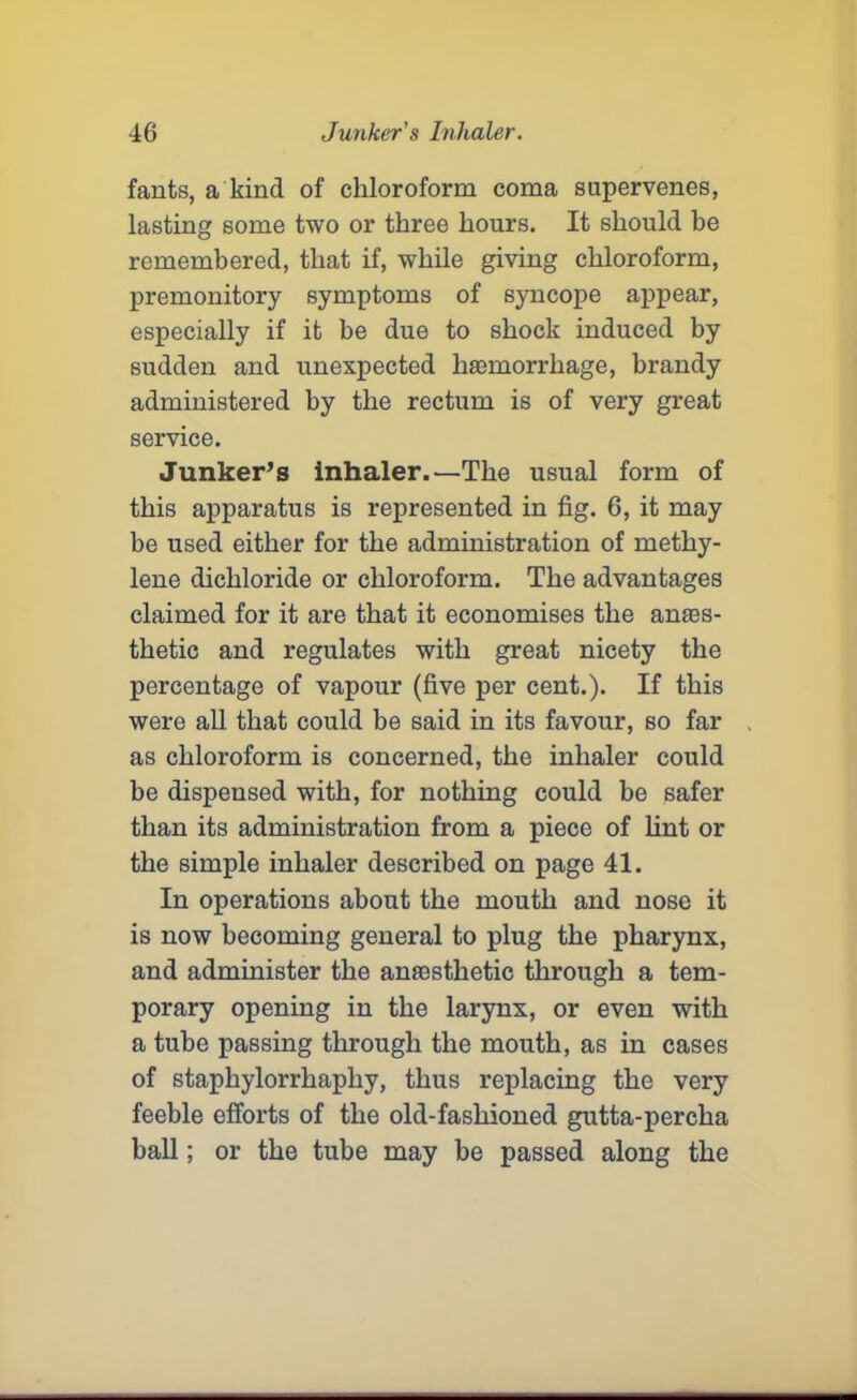 fants, a kind of chloroform coma supervenes, lasting some two or three hours. It should be remembered, that if, while giving chloroform, premonitory symptoms of syncope appear, especially if it be due to shock induced by sudden and unexpected haemorrhage, brandy administered by the rectum is of very great service. Junker’s inhaler.—The usual form of this apparatus is represented in fig. 6, it may be used either for the administration of methy- lene dichloride or chloroform. The advantages claimed for it are that it economises the anaes- thetic and regulates with great nicety the percentage of vapour (five per cent.). If this were all that could be said in its favour, so far as chloroform is concerned, the inhaler could be dispensed with, for nothing could be safer than its administration from a piece of lint or the simple inhaler described on page 41. In operations about the mouth and nose it is now becoming general to plug the pharynx, and administer the anaesthetic through a tem- porary opening in the larynx, or even with a tube passing through the mouth, as in cases of staphylorrhaphy, thus replacing the very feeble efforts of the old-fashioned gutta-percha ball; or the tube may be passed along the