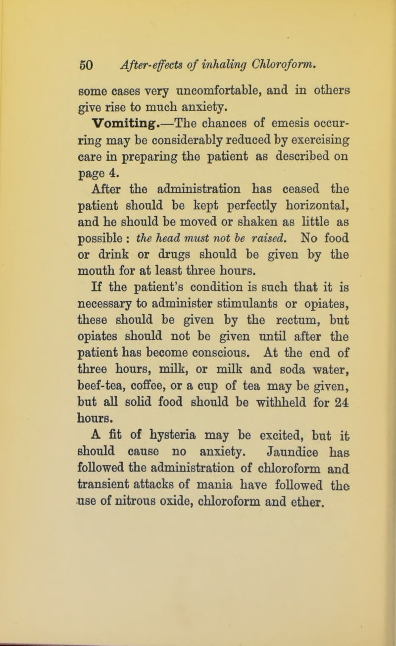 some cases very uncomfortable, and in others give rise to much anxiety. Vomiting.—The chances of emesis occur- ring may be considerably reduced by exercising care in preparing the patient as described on page 4. After the administration has ceased the patient should be kept perfectly horizontal, and he should be moved or shaken as little as possible : the head must not be raised. No food or drink or drugs should be given by the mouth for at least three hours. If the patient’s condition is such that it is necessary to administer stimulants or opiates, these should be given by the rectum, but opiates should not be given until after the patient has become conscious. At the end of three hours, milk, or milk and soda water, beef-tea, coffee, or a cup of tea may be given, but all solid food should be withheld for 24 hours. A fit of hysteria may be excited, but it should cause no anxiety. Jaundice has followed the administration of chloroform and transient attacks of mania have followed the use of nitrous oxide, chloroform and ether.