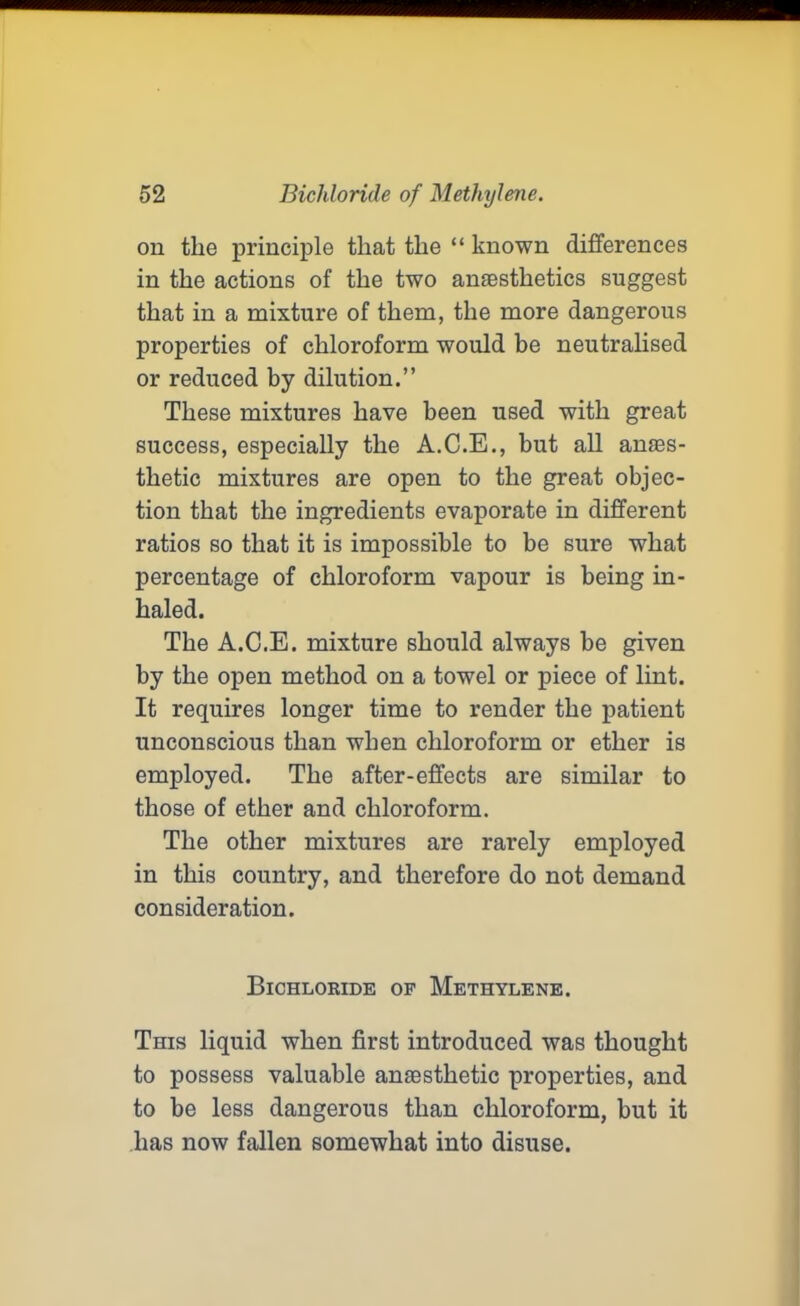 on the principle that the “ known differences in the actions of the two anaesthetics suggest that in a mixture of them, the more dangerous properties of chloroform would be neutralised or reduced by dilution.” These mixtures have been used with great success, especially the A.C.E., but all anaes- thetic mixtures are open to the great objec- tion that the ingredients evaporate in different ratios so that it is impossible to be sure what percentage of chloroform vapour is being in- haled. The A.C.E. mixture should always be given by the open method on a towel or piece of lint. It requires longer time to render the patient unconscious than when chloroform or ether is employed. The after-effects are similar to those of ether and chloroform. The other mixtures are rarely employed in this country, and therefore do not demand consideration. Bichloride of Methylene. This liquid when first introduced was thought to possess valuable anaesthetic properties, and to be less dangerous than chloroform, but it lias now fallen somewhat into disuse.