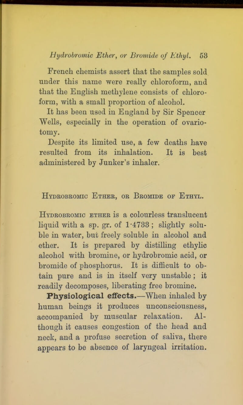 French chemists assert that the samples sold under this name were really chloroform, and that the English methylene consists of chloro- form, with a small proportion of alcohol. It has been used in England by Sir Spencer Wells, especially in the operation of ovario- tomy. Despite its limited use, a few deaths have resulted from its inhalation. It is best administered by Junker’s inhaler. Hydrobromic Ether, or Bromide of Ethyl. Hydrobromic ether is a colourless translucent liquid with a sp. gr. of 1-4733 ; slightly solu- ble in water, but freely soluble in alcohol and ether. It is prepared by distilling ethylic alcohol with bromine, or hydrobromic acid, or bromide of phosphorus. It is difficult to ob- tain pure and is in itself very unstable ; it readily decomposes, liberating free bromine. Physiological effects.—When inhaled by human beings it produces unconsciousness, accompanied by muscular relaxation. Al- though it causes congestion of the head and neck, and a profuse secretion of saliva, there appears to be absence of laryngeal irritation.