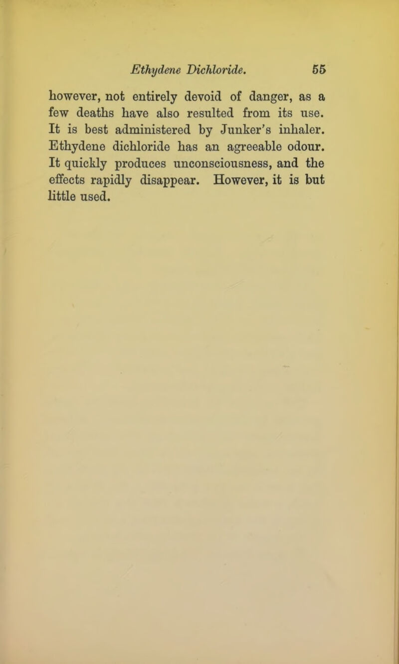 however, not entirely devoid of danger, as a few deaths have also resulted from its use. It is best administered by Junker’s inhaler. Ethydene dichloride has an agreeable odour. It quickly produces unconsciousness, and the effects rapidly disappear. However, it is but little used.
