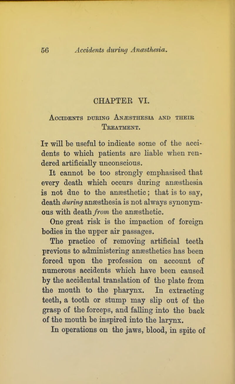 CHAPTER VI. Accidents during Anesthesia and theik Treatment. It will be useful to indicate some of the acci- dents to which patients are liable when ren- dered artificially unconscious. It cannot be too strongly emphasised that every death which occurs during anaesthesia is not due to the anaesthetic; that is to say, death during anaesthesia is not always synonym- ous with death from the anaesthetic. One great risk is the impaction of foreign bodies in the upper air passages. The practice of removing artificial teeth previous to administering anaesthetics has been forced upon the profession on account of numerous accidents which have been caused by the accidental translation of the plate from the mouth to the pharynx. In extracting teeth, a tooth or stump may slip out of the grasp of the forceps, and falling into the back of the mouth be inspired into the larynx. In operations on the jaws, blood, in spite of