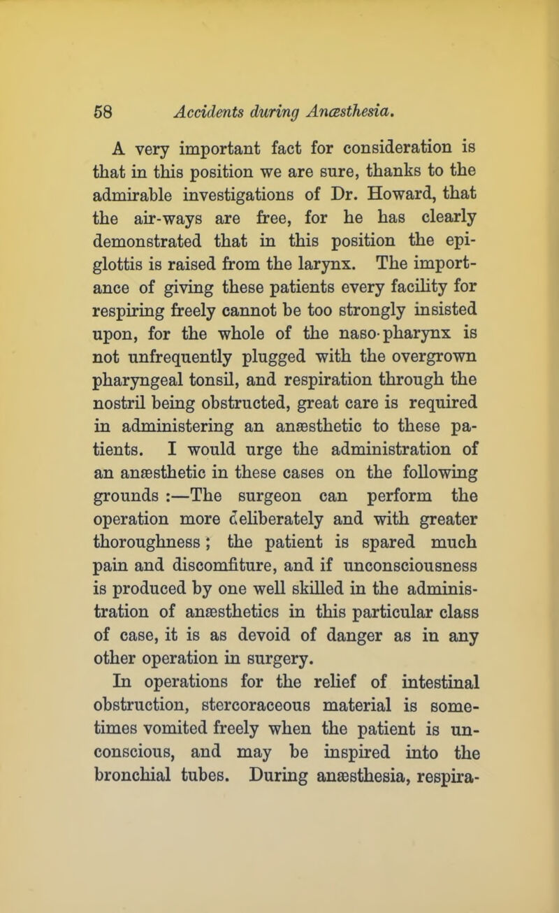 A very important fact for consideration is that in this position we are sure, thanks to the admirable investigations of Dr. Howard, that the air-ways are free, for he has clearly demonstrated that in this position the epi- glottis is raised from the larynx. The import- ance of giving these patients every facility for respiring freely cannot be too strongly insisted upon, for the whole of the naso-pharynx is not unfrequently plugged with the overgrown pharyngeal tonsil, and respiration through the nostril being obstructed, great care is required in administering an anaesthetic to these pa- tients. I would urge the administration of an anaesthetic in these cases on the following grounds :—The surgeon can perform the operation more deliberately and with greater thoroughness; the patient is spared much pain and discomfiture, and if unconsciousness is produced by one well skilled in the adminis- tration of anaesthetics in this particular class of case, it is as devoid of danger as in any other operation in surgery. In operations for the relief of intestinal obstruction, stercoraceous material is some- times vomited freely when the patient is un- conscious, and may he inspired into the bronchial tubes. During anaesthesia, respira-