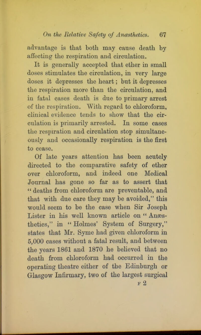 advantage is that both may cause death by affecting the respiration and circulation. It is generally accepted that ether in small doses stimulates the circulation, in very large doses it depresses the heart; but it depresses the respiration more than the circulation, and in fatal cases death is due to primary arrest of the respiration. With regard to chloroform, clinical evidence tends to show that the cir- culation is primarily arrested. In some cases the respiration and circulation stop simultane- ously and occasionally respiration is the first to cease. Of late years attention has been acutely directed to the comparative safety of ether over chloroform, and indeed one Medical Journal has gone so far as to assert that “ deaths from chloroform are preventable, and that with due care they may be avoided,” this would seem to be the case when Sir Joseph Lister in his well known article on “ Anaes- thetics,” in “ Holmes’ System of Surgery,” states that Mr. Syme had given chloroform in 5,000 cases without a fatal result, and between the years 1861 and 1870 he believed that no death from chloroform had occurred in the operating theatre either of the Edinburgh or Glasgow Infirmary, two of the largest surgical f 2