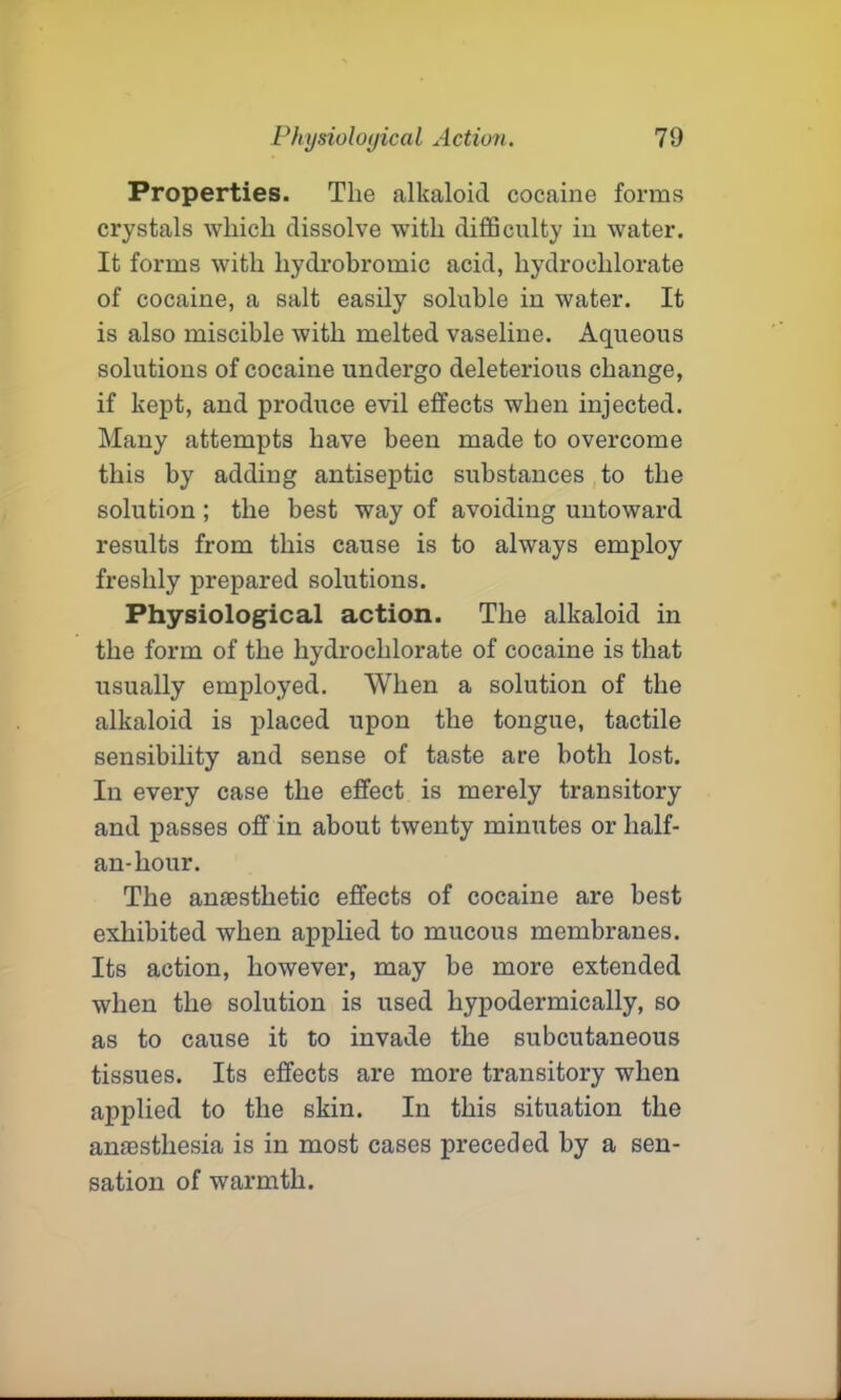 Properties. The alkaloid cocaine forms crystals which dissolve wTith difficulty in water. It forms with hydrobromic acid, hydrochlorate of cocaine, a salt easily soluble in water. It is also miscible with melted vaseline. Aqueous solutions of cocaine undergo deleterious change, if kept, and produce evil effects when injected. Many attempts have been made to overcome this by adding antiseptic substances to the solution; the best way of avoiding untoward results from this cause is to always employ freshly prepared solutions. Physiological action. The alkaloid in the form of the hydrochlorate of cocaine is that usually employed. When a solution of the alkaloid is placed upon the tongue, tactile sensibility and sense of taste are both lost. In every case the effect is merely transitory and passes off in about twenty minutes or lialf- an-hour. The anaesthetic effects of cocaine are best exhibited when applied to mucous membranes. Its action, however, may be more extended when the solution is used hypodermically, so as to cause it to invade the subcutaneous tissues. Its effects are more transitory when applied to the skin. In this situation the amesthesia is in most cases preceded by a sen- sation of warmth.