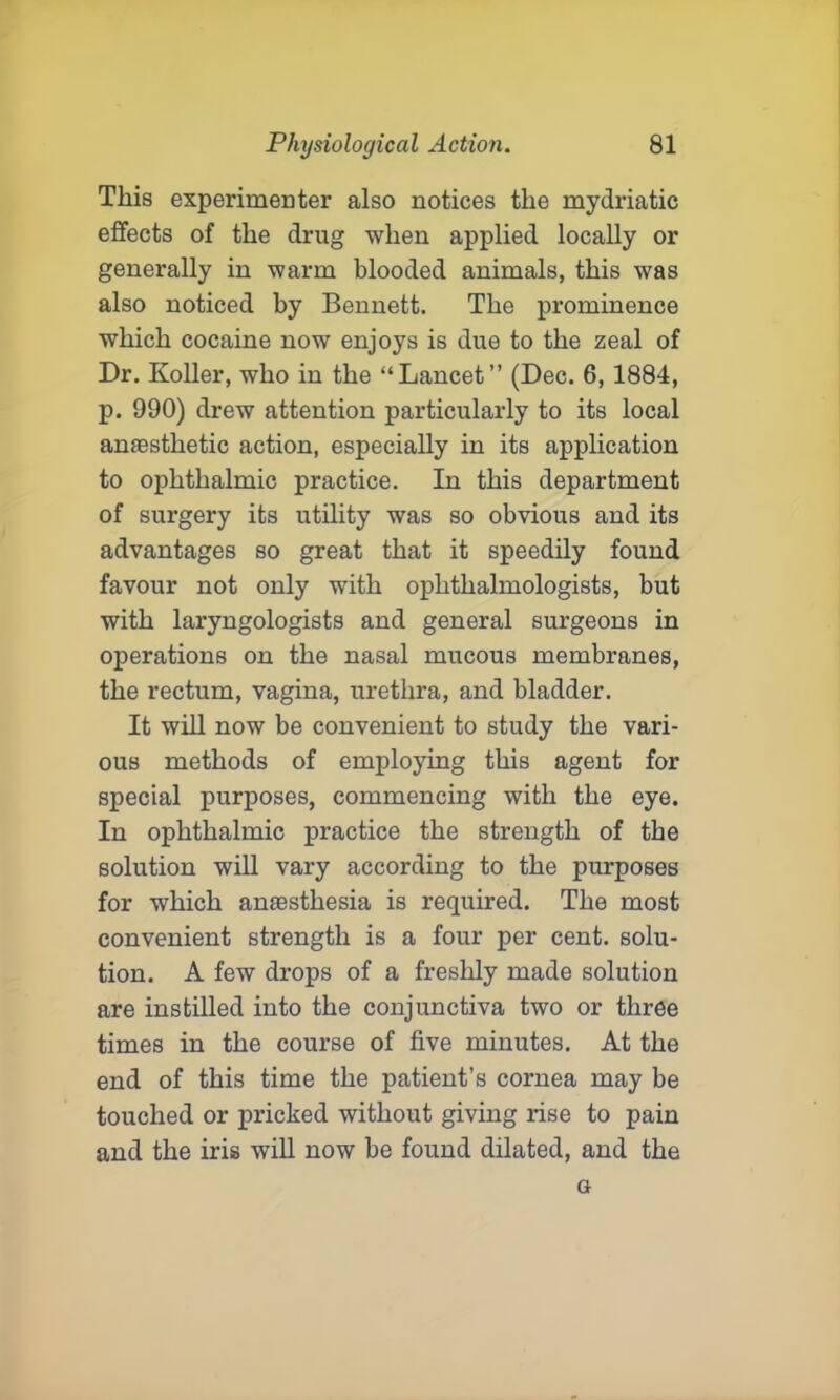 This experimenter also notices the mydriatic effects of the drug when applied locally or generally in warm blooded animals, this was also noticed by Bennett. The prominence which cocaine now enjoys is due to the zeal of Dr. Roller, who in the “Lancet” (Dec. 6, 1884, p. 990) drew attention particularly to its local anaesthetic action, especially in its application to ophthalmic practice. In this department of surgery its utility was so obvious and its advantages so great that it speedily found favour not only with ophthalmologists, but with laryngologists and general surgeons in operations on the nasal mucous membranes, the rectum, vagina, urethra, and bladder. It will now be convenient to study the vari- ous methods of employing this agent for special purposes, commencing with the eye. In ophthalmic practice the strength of the solution will vary according to the purposes for which anassthesia is required. The most convenient strength is a four per cent, solu- tion. A few drops of a freshly made solution are instilled into the conjunctiva two or three times in the course of five minutes. At the end of this time the patient’s cornea may be touched or pricked without giving rise to pain and the iris will now be found dilated, and the a