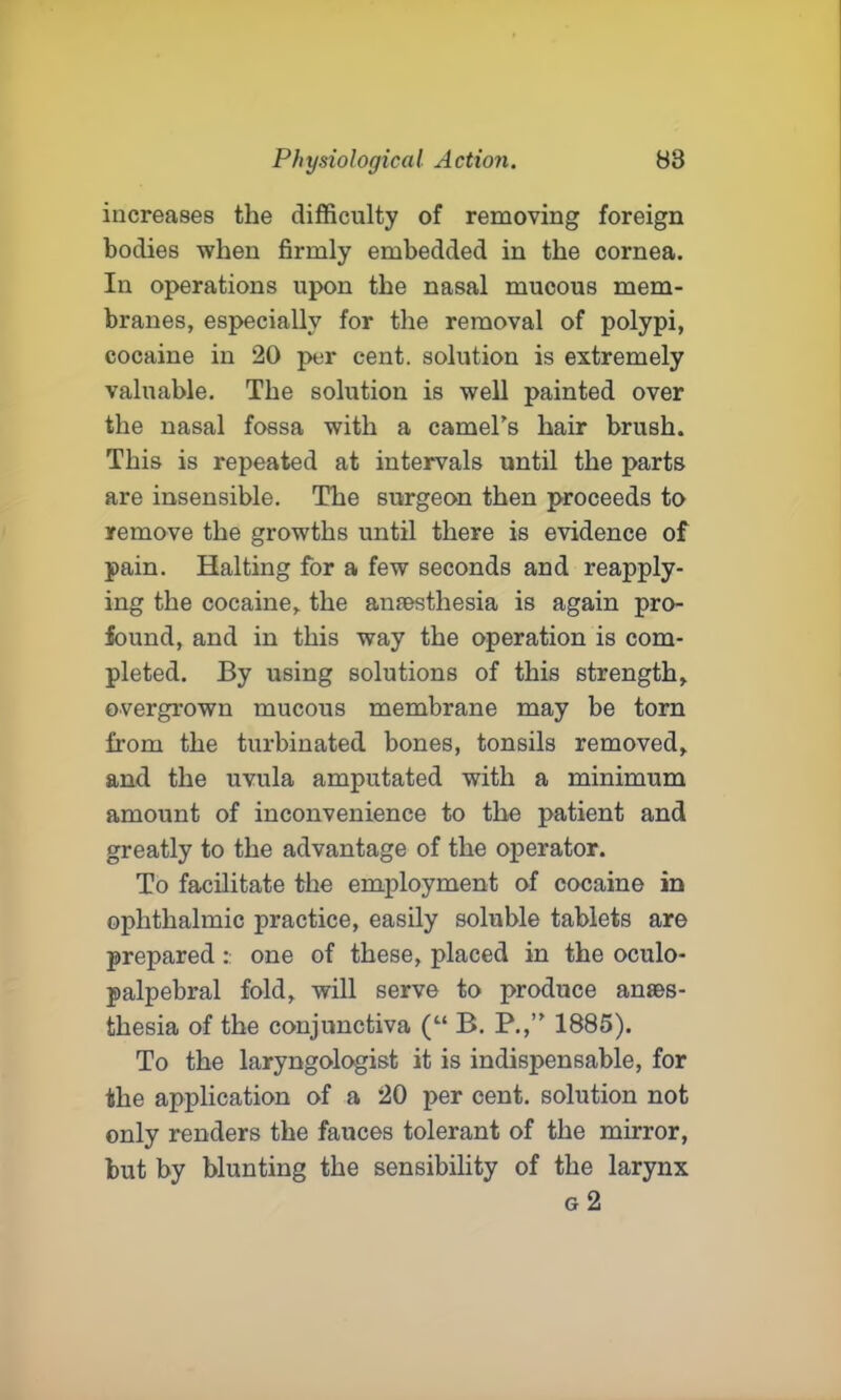 increases the difficulty of removing foreign bodies when firmly embedded in the cornea. In operations upon the nasal mucous mem- branes, especially for the removal of polypi, cocaine in 20 per cent, solution is extremely valuable. The solution is well painted over the nasal fossa with a camel's hair brush. This is repeated at intervals until the parts are insensible. The surgeon then proceeds to remove the growths until there is evidence of pain. Halting for a few seconds and reapply- ing the cocaine, the anaesthesia is again pro- found, and in this way the operation is com- pleted. By using solutions of this strength, overgrown mucous membrane may be torn from the turbinated bones, tonsils removed, and the uvula amputated with a minimum amount of inconvenience to the patient and greatly to the advantage of the operator. To facilitate the employment of cocaine in ophthalmic practice, easily soluble tablets are prepared : one of these, placed in the oculo- palpebral fold, will serve to produce anaes- thesia of the conjunctiva (“ B. P.,’' 1885). To the laryngologist it is indispensable, for the application of a 20 per cent, solution not only renders the fauces tolerant of the mirror, but by blunting the sensibility of the larynx g 2