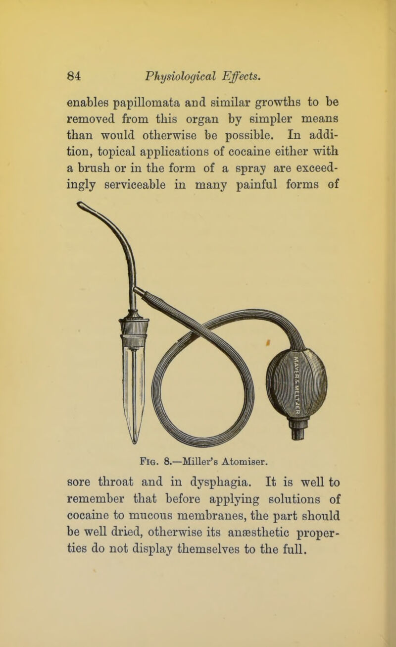 enables papillomata and similar growths to be removed from this organ by simpler means than would otherwise be possible. In addi- tion, topical applications of cocaine either with a brush or in the form of a spray are exceed- ingly serviceable in many painful forms of Fig. 8.—Miller’s Atomiser. sore throat and in dysphagia. It is well to remember that before applying solutions of cocaine to mucous membranes, the part should be well dried, otherwise its anaesthetic proper- ties do not display themselves to the full.