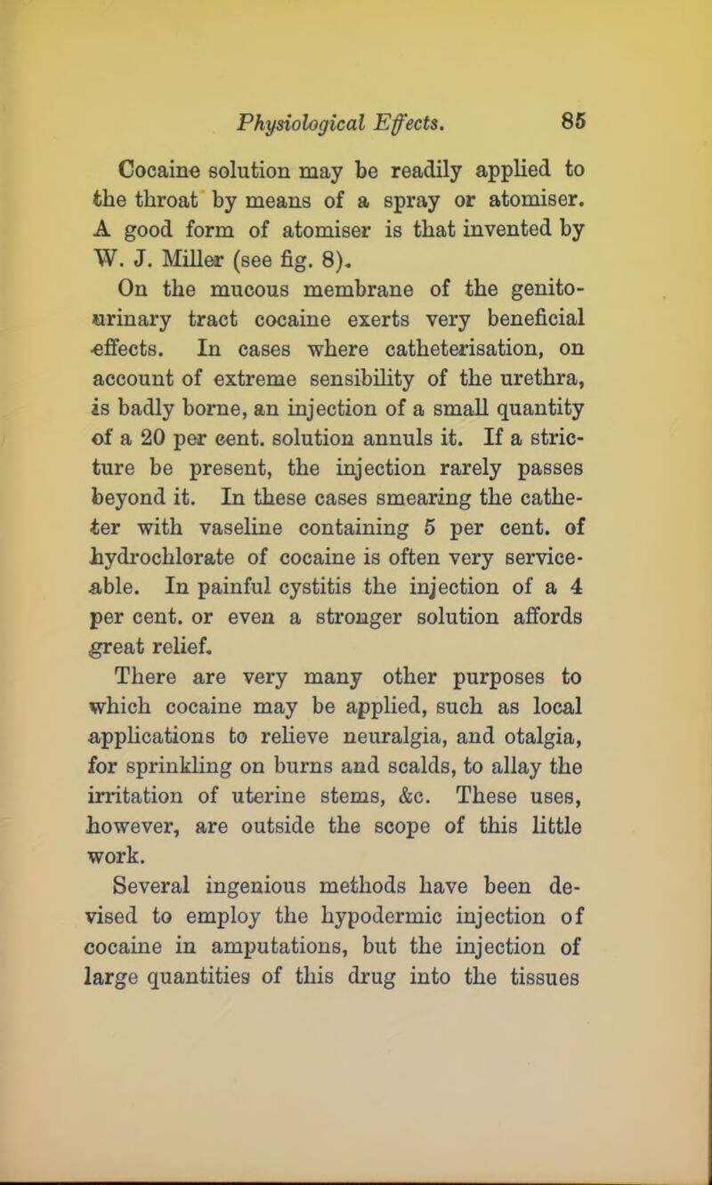 Cocaine solution may be readily applied to the throat by means of a spray or atomiser. A good form of atomiser is that invented by W. J. Miller (see fig. 8). On the mucous membrane of the genito- urinary tract cocaine exerts very beneficial effects. In cases where catheterisation, on account of extreme sensibility of the urethra, is badly borne, an injection of a small quantity of a 20 per cent, solution annuls it. If a stric- ture be present, the injection rarely passes beyond it. In these cases smearing the cathe- ter with vaseline containing 5 per cent, of hydrochlorate of cocaine is often very service- able. In painful cystitis the injection of a 4 per cent, or even a stronger solution affords great relief. There are very many other purposes to which cocaine may be applied, such as local applications to relieve neuralgia, and otalgia, for sprinkling on burns and scalds, to allay the irritation of uterine stems, &c. These uses, however, are outside the scope of this little work. Several ingenious methods have been de- vised to employ the hypodermic injection of cocaine in amputations, but the injection of large quantities of this drug into the tissues