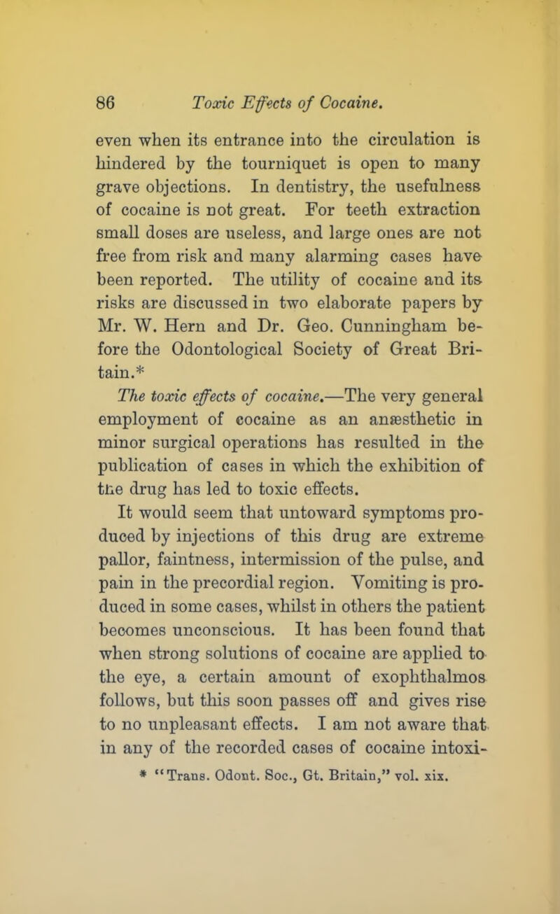 even when its entrance into the circulation is hindered by the tourniquet is open to many grave objections. In dentistry, the usefulness of cocaine is not great. For teeth extraction small doses are useless, and large ones are not free from risk and many alarming cases have been reported. The utility of cocaine and its risks are discussed in two elaborate papers by Mr. W. Hern and Dr. Geo. Cunningham be- fore the Odontological Society of Great Bri- tain.* The toxic effects of cocaine.—The very general employment of cocaine as an anaesthetic in minor surgical operations has resulted in the publication of cases in which the exhibition of tlie drug has led to toxic effects. It would seem that untoward symptoms pro- duced by injections of this drug are extreme pallor, faintness, intermission of the pulse, and pain in the precordial region. Vomiting is pro- duced in some cases, whilst in others the patient becomes unconscious. It has been found that when strong solutions of cocaine are applied to the eye, a certain amount of exophthalmos follows, but this soon passes off and gives rise to no unpleasant effects. I am not aware that in any of the recorded cases of cocaine intoxi- * “Trans. Odont. Soc., Gt. Britain,” vol. xis.
