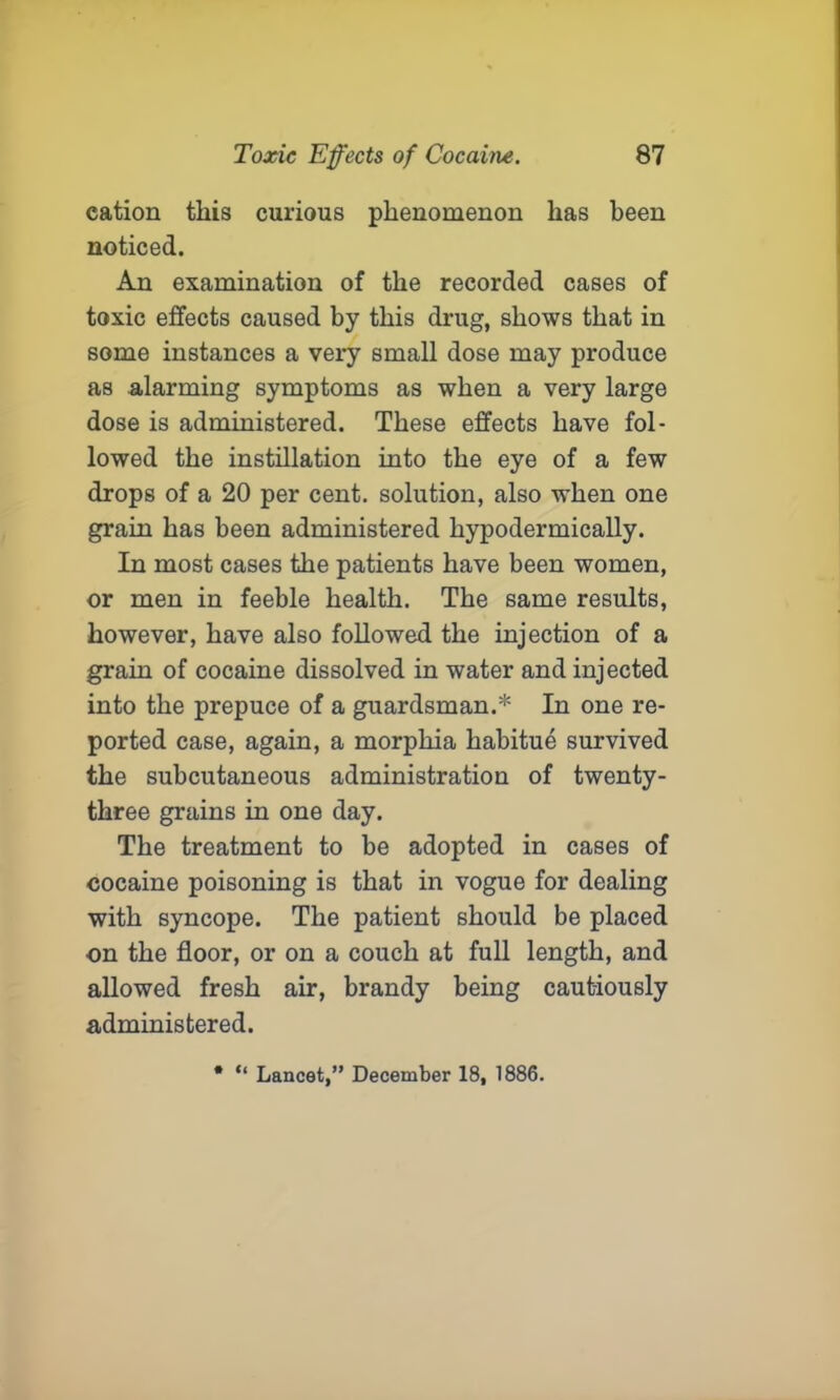 cation this curious phenomenon has been noticed. An examination of the recorded cases of toxic effects caused by this drug, shows that in some instances a very small dose may produce as alarming symptoms as when a very large dose is administered. These effects have fol- lowed the instillation into the eye of a few drops of a 20 per cent, solution, also when one grain has been administered hypodermically. In most cases the patients have been women, or men in feeble health. The same results, however, have also followed the injection of a grain of cocaine dissolved in water and injected into the prepuce of a guardsman.* In one re- ported case, again, a morphia habitue survived the subcutaneous administration of twenty- three grains in one day. The treatment to be adopted in cases of cocaine poisoning is that in vogue for dealing with syncope. The patient should be placed on the floor, or on a couch at full length, and allowed fresh air, brandy being cautiously administered. * “ Lancet,” December 18, 1886.