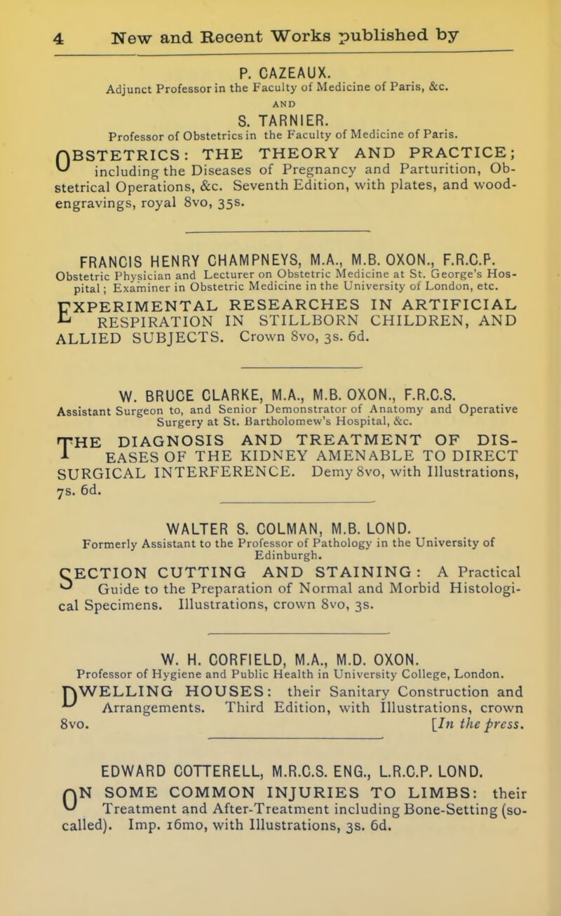 P. CAZEAUX. Adjunct Professor in the Faculty of Medicine of Paris, &c. AND S. TARNIER. Professor of Obstetrics in the Faculty of Medicine of Paris. OBSTETRICS: THE THEORY AND PRACTICE; including the Diseases of Pregnancy and Parturition, Ob- stetrical Operations, &c. Seventh Edition, with plates, and wood- engravings, royal 8vo, 35s. FRANCIS HENRY CHAMPNEYS, M.A., M.B. OXON., F.R.C.P. Obstetric Physician and Lecturer on Obstetric Medicine at St. George’s Hos- pital ; Examiner in Obstetric Medicine in the University of London, etc. EXPERIMENTAL RESEARCHES IN ARTIFICIAL £ RESPIRATION IN STILLBORN CHILDREN, AND ALLIED SUBJECTS. Crown Svo, 3s. 6d. W. BRUCE CLARKE, M.A., M.B. OXON., F.R.C.S. Assistant Surgeon to, and Senior Demonstrator of Anatomy and Operative Surgery at St. Bartholomew’s Hospital, &c. THE diagnosis and treatment of dis- 1 EASES OF THE KIDNEY AMENABLE TO DIRECT SURGICAL INTERFERENCE. Demy 8vo, with Illustrations, 7s. 6d. WALTER S. COLMAN, M.B. LOND. Formerly Assistant to the Professor of Pathology in the University of Edinburgh. CECTION CUTTING AND STAINING: A Practical ^ Guide to the Preparation of Normal and Morbid Histologi- cal Specimens. Illustrations, crown Svo, 3s. W. H. CORFIELD, M.A., M.D. OXON. Professor of Hygiene and Public Health in University College, London. Dw 8vo. ELLING HOUSES: their Sanitary Construction and Arrangements. Third Edition, with Illustrations, crown [In the press. EDWARD COTTERELL, M.R.C.S. ENG., L.R.C.P. LOND. QN SOME COMMON INJURIES TO LIMBS: their Treatment and After-Treatment including Bone-Setting (so- called). Imp. i6mo, with Illustrations, 3s. 6d.