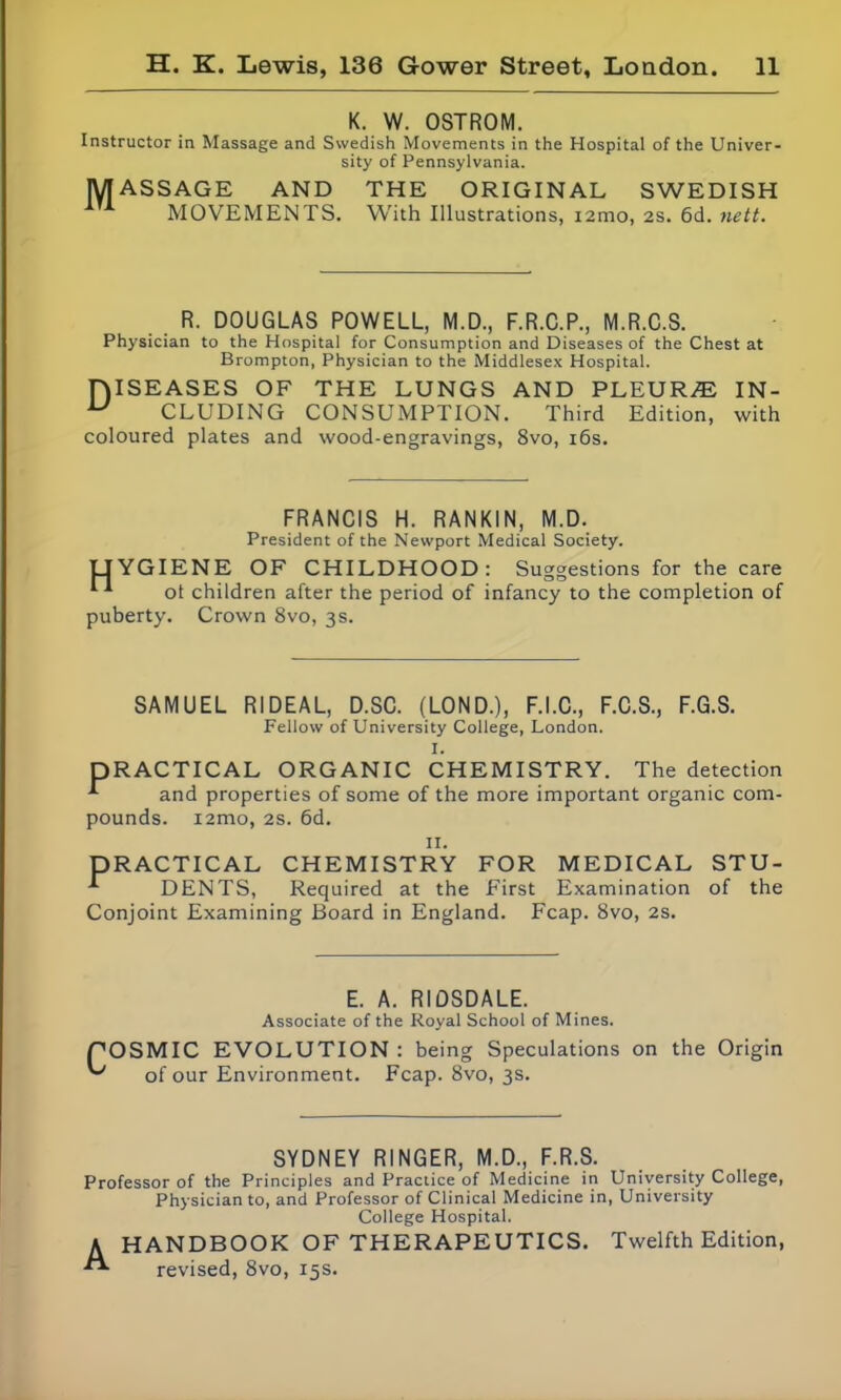 K. W. OSTROM. Instructor in Massage and Swedish Movements in the Hospital of the Univer- sity of Pennsylvania. MASSAGE AND THE ORIGINAL SWEDISH MOVEMENTS. With Illustrations, iamo, 2S. 6d. nett. R. DOUGLAS POWELL, M.D., F.R.C.P., M.R.C.S. Physician to the Hospital for Consumption and Diseases of the Chest at Brompton, Physician to the Middlesex Hospital. niSEASES OF THE LUNGS AND PLEURAE IN- U CLUDING CONSUMPTION. Third Edition, with coloured plates and wood-engravings, 8vo, 16s. FRANCIS H. RANKIN, M.D. President of the Newport Medical Society. UYGIENE OF CHILDHOOD: Suggestions for the care ot children after the period of infancy to the completion of puberty. Crown 8vo, 3s. SAMUEL RIDEAL, D.SC. (LOND.), F.I.C., F.C.S., F.G.S. Fellow of University College, London. I. PRACTICAL ORGANIC CHEMISTRY. The detection and properties of some of the more important organic com- pounds. i2mo, 2s. 6d. n. PRACTICAL CHEMISTRY FOR MEDICAL STU- -*• DENTS, Required at the First Examination of the Conjoint Examining Board in England. Fcap. 8vo, 2s. E. A. RIDSDALE. Associate of the Royal School of Mines. POSMIC EVOLUTION : being Speculations on the Origin of our Environment. Fcap. 8vo, 3s. SYDNEY RINGER, M.D., F.R.S. Professor of the Principles and Practice of Medicine in University College, Physician to, and Professor of Clinical Medicine in, University College Hospital. A HANDBOOK OF THERAPEUTICS. Twelfth Edition, revised, 8vo, 15s.