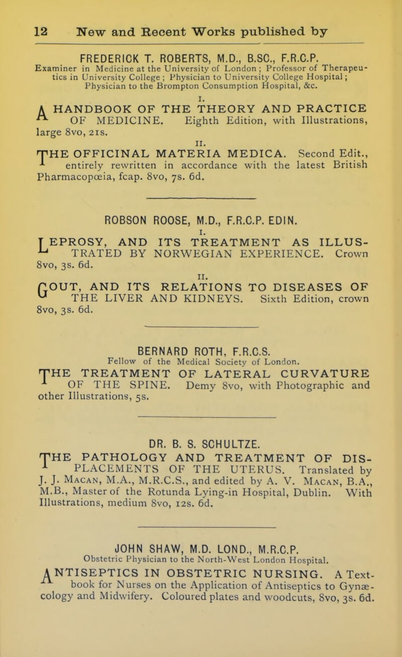 FREDERICK T. ROBERTS, M.D., B.SC., F.R.C.P. Examiner in Medicine at the University of London ; Professor of Therapeu- tics in University College ; Physician to University College Hospital; Physician to the Brompton Consumption Hospital, &c. I. A HANDBOOK OF THE THEORY AND PRACTICE OF MEDICINE. Eighth Edition, with Illustrations, large 8vo, 21s. II. THE OFFICINAL MATERIA MEDICA. Second Edit., entirely rewritten in accordance with the latest British Pharmacopoeia, fcap. 8vo, 7s. 6d. ROBSON ROOSE, M.D., F.R.C.P. EDIN. I. T EPROSY, AND ITS TREATMENT AS ILLUS- u TRATED BY NORWEGIAN EXPERIENCE. Crown 8vo, 3s. 6d. II. POUT, AND ITS RELATIONS TO DISEASES OF U THE LIVER AND KIDNEYS. Sixth Edition, crown 8vo, 3s. 6d. BERNARD ROTH, F.R.C.S. Fellow of the Medical Society of London. THE TREATMENT OF LATERAL CURVATURE OF THE SPINE. Demy 8vo, with Photographic and other Illustrations, 5s. DR. B. S. SCHULTZE. THE PATHOLOGY AND TREATMENT OF DIS- 1 PLACEMENTS OF THE UTERUS. Translated by J. J. Macan, M.A., M.R.C.S., and edited by A. V. Macan, B.A., M.B., Master of the Rotunda Lying-in Hospital, Dublin. With Illustrations, medium 8vo, 12s. 6d. JOHN SHAW, M.D. LOND., M.R.C.P. Obstetric Physician to the North-West London Hospital. ANTISEPTICS IN OBSTETRIC NURSING. A Text- book for Nurses on the Application of Antiseptics to Gynae- cology and Midwifery. Coloured plates and woodcuts, Svo, 3s. 6d.