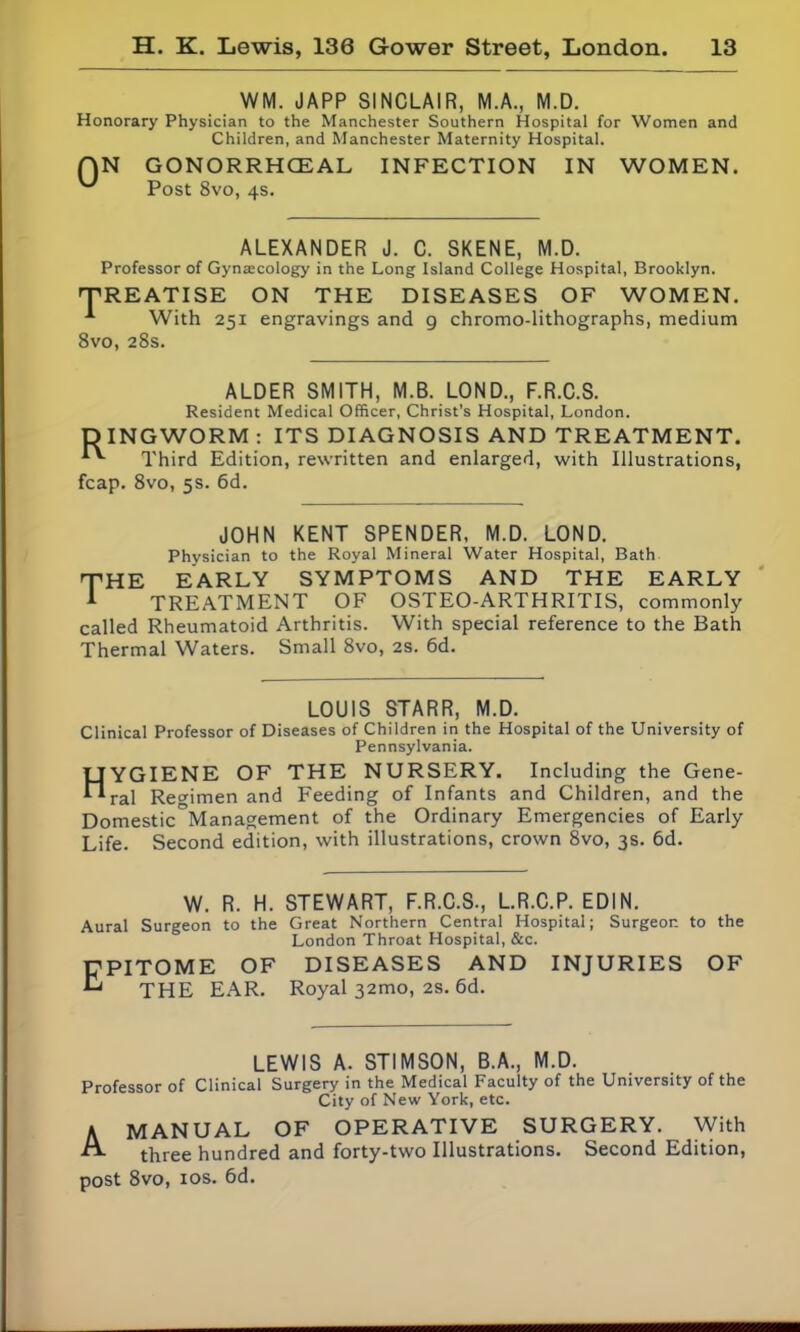 WM. JAPP SINCLAIR, M.A., M.D. Honorary Physician to the Manchester Southern Hospital for Women and Children, and Manchester Maternity Hospital. QN GONORRHOEAL INFECTION IN WOMEN. Post 8vo, 4s. ALEXANDER J. C. SKENE, M.D. Professor of Gynaecology in the Long Island College Hospital, Brooklyn. 'TREATISE ON THE DISEASES OF WOMEN. With 2si 8vo, 28s. 251 engravings and g chromo-lithographs, medium ALDER SMITH, M.B. LOND., F.R.C.S. Resident Medical Officer, Christ’s Hospital, London. DINGWORM : ITS DIAGNOSIS AND TREATMENT. Third Edition, rewritten and enlarged, with Illustrations, fcap. 8vo, 5s. 6d. JOHN KENT SPENDER, M.D. LOND. Physician to the Royal Mineral Water Hospital, Bath THE EARLY SYMPTOMS AND THE EARLY TREATMENT OF OSTEO-ARTHRITIS, commonly called Rheumatoid Arthritis. With special reference to the Bath Thermal Waters. Small 8vo, 2s. 6d. LOUIS STARR, M.D. Clinical Professor of Diseases of Children in the Hospital of the University of Pennsylvania. HYGIENE OF THE NURSERY. Including the Gene- ral Regimen and Feeding of Infants and Children, and the Domestic°Management of the Ordinary Emergencies of Early Life. Second edition, with illustrations, crown 8vo, 3s. 6d. W. R. H. STEWART, F.R.C.S., L.R.C.P. EDIN. Aural Surgeon to the Great Northern Central Hospital; Surgeon to the London Throat Hospital, &c. Epitome of diseases and injuries of THE EAR. Royal 32010, 2s. 6d. LEWIS A. STIMSON, B.A., M.D. Professor of Clinical Surgery in the Medical Faculty of the University of the City of New York, etc. A MANUAL OF OPERATIVE SURGERY. With A. three hundred and forty-two Illustrations. Second Edition, post 8vo, 1 os. 6d.