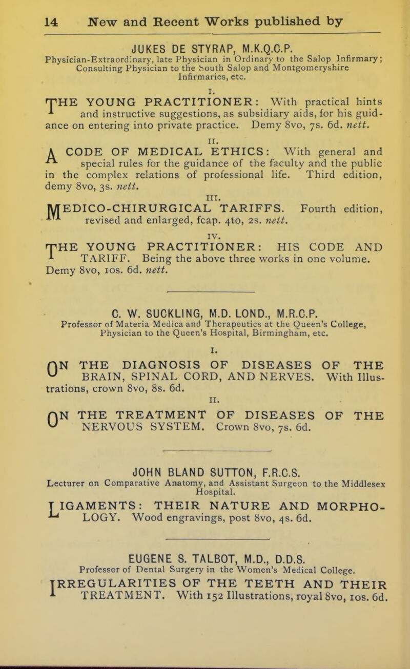 JUKES DE STYRAP, M.K.Q.C.P. Physician-Extraordinary, late Physician in Ordinary to the Salop Infirmary; Consulting Physician to the South Salop and Montgomeryshire Infirmaries, etc. I. 'THE YOUNG PRACTITIONER: With practical hints and instructive suggestions, as subsidiary aids, for his guid- ance on entering into private practice. Demy 8vo, 7s. 6d. nett. II. A CODE OF MEDICAL ETHICS: With general and special rules for the guidance of the faculty and the public in the complex relations of professional life. Third edition, demy 8vo, 3s. nett. in. M EDI CO-CHI RURGICAL TARIFFS. Fourth edition, revised and enlarged, fcap. 4to, 2s. nett. IV. THE YOUNG PRACTITIONER: HIS CODE AND TARIFF. Being the above three works in one volume. Demy 8vo, 10s. 6d. nett. C. W. SUCKLING, M.D. LOND., M.R.C.P. Professor of Materia Medicaand Therapeutics at the Queen’s College, Physician to the Queen's Hospital, Birmingham, etc. I. f|N THE DIAGNOSIS OF DISEASES OF THE U BRAIN, SPINAL CORD, AND NERVES. With Illus- trations, crown 8vo, 8s. 6d. 11. ON THE TREATMENT OF DISEASES OF THE NERVOUS SYSTEM. Crown 8vo, 7s. 6d. JOHN BLAND SUTTON, F.R.C.S. Lecturer on Comparative Anatomy, and Assistant Surgeon to the Middlesex Hospital. TIGAMENTS: THEIR NATURE AND MORPHO- LOGY. Wood engravings, post 8vo, 4s. 6d. EUGENE S. TALBOT, M.D., D.D.S. Professor of Dental Surgery in the Women’s Medical College. RREGU LARI TIES OF THE TEETH AND THEIR TREATMENT. With 152 Illustrations, royal 8vo, 10s. 6d.