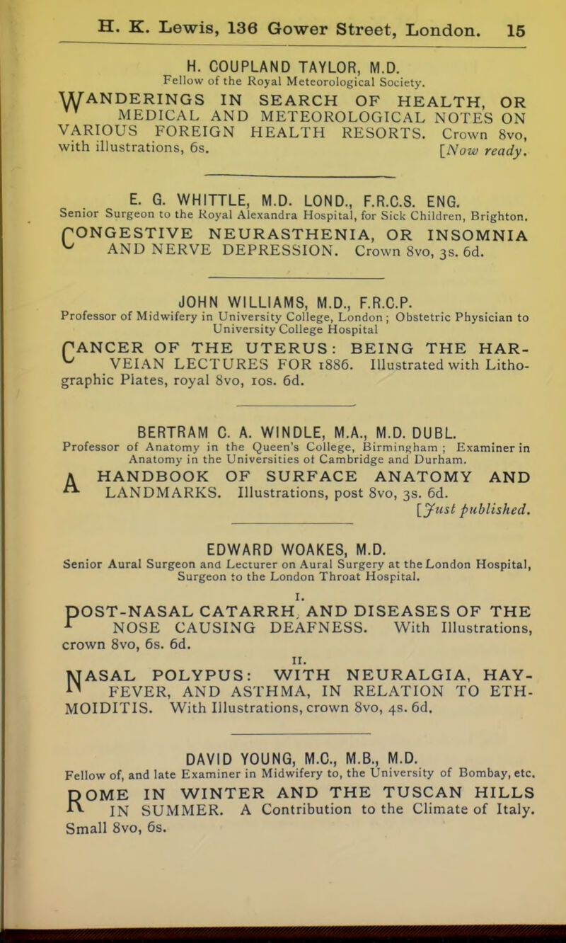 H. COUPLAND TAYLOR, M.D. Fellow of the Royal Meteorological Society. WANDERINGS IN SEARCH OF HEALTH, OR MEDICAL AND METEOROLOGICAL NOTES ON VARIOUS FOREIGN HEALTH RESORTS. Crown 8vo, with illustrations, 6s. [Now ready. E. G. WHITTLE, M.D. LOND., F.R.C.S. ENG. Senior Surgeon to the Royal Alexandra Hospital, for Sick Children, Brighton. PONGESTIVE NEURASTHENIA, OR INSOMNIA ^ AND NERVE DEPRESSION. Crown Svo, 3s. 6d. JOHN WILLIAMS, M.D., F.R.C.P. Professor of Midwifery in University College, London ; Obstetric Physician to University College Hospital CANCER OF THE UTERUS: BEING THE HAR- VEIAN LECTURES FOR 1886. Illustrated with Litho- graphic Plates, royal Svo, ios. 6d. BERTRAM C. A. WINDLE, M.A., M.D. DUBL. Professor of Anatomy in the Queen’s College, Birmingham ; Examiner in Anatomy in the Universities ot Cambridge and Durham. A HANDBOOK OF SURFACE ANATOMY AND LANDMARKS. Illustrations, post 8vo, 3s. 6d. [Just published. EDWARD WOAKES, M.D. Senior Aural Surgeon and Lecturer on Aural Surgery at the London Hospital, Surgeon to the London Throat Hospital. DOST-NASAL CATARRH AND DISEASES OF THE r NOSE CAUSING DEAFNESS. With Illustrations, crown 8vo, 6s. 6d. 11. Nasal polypus: with neuralgia, hay- fever, AND ASTHMA, IN RELATION TO ETH- MOIDITIS. With Illustrations, crown 8vo, 4s. 6d. DAVID YOUNG, M.C., M.B., M.D. Fellow of, and late Examiner in Midwifery to, the University of Bombay, etc. DOME IN WINTER AND THE TUSCAN HILLS •ft IN SUMMER. A Contribution to the Climate of Italy. Small 8vo, 6s.