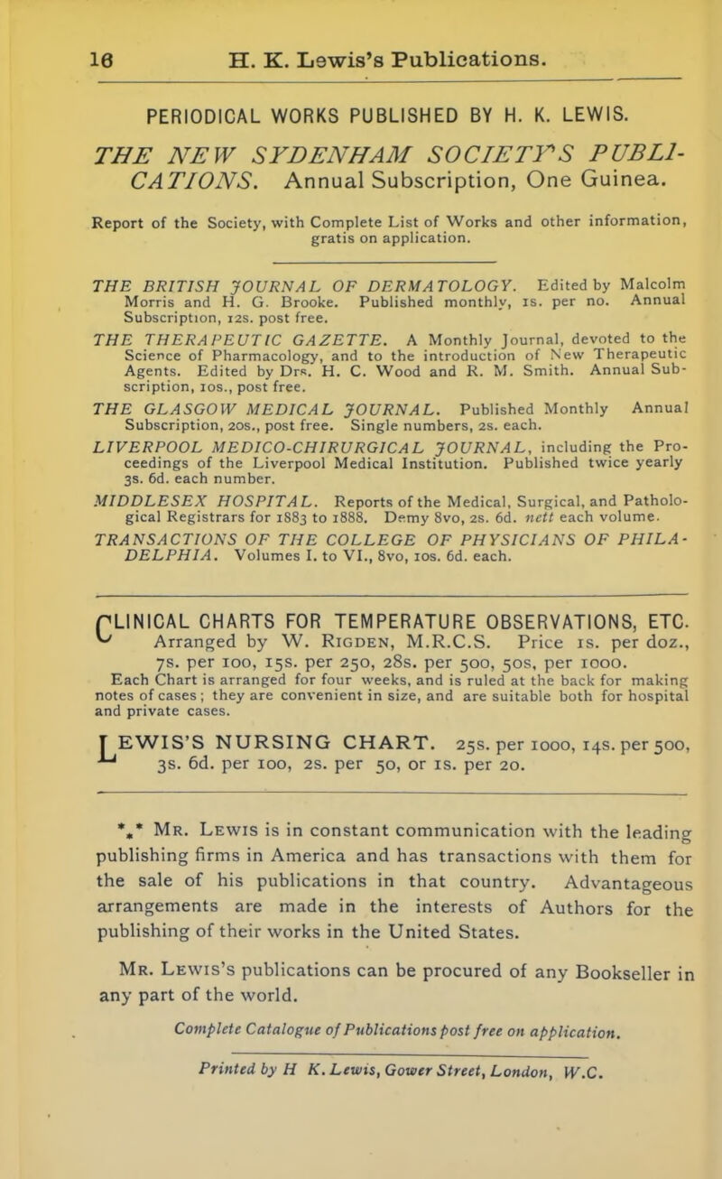 10 H. K. Lewis’s Publications. PERIODICAL WORKS PUBLISHED BY H. K. LEWIS. THE NEW SYDENHAM SOCIETYS PUBLI- CATIONS. Annual Subscription, One Guinea. Report of the Society, with Complete List of Works and other information, gratis on application. THE BRITISH JOURNAL OF DERMATOLOGY. Edited by Malcolm Morris and H. G. Brooke. Published monthly, is. per no. Annual Subscription, 12s. post free. THE THERAPEUTIC GAZETTE. A Monthly Journal, devoted to the Science of Pharmacology, and to the introduction of New Therapeutic Agents. Edited by Drs. H. C. Wood and R. M. Smith. Annual Sub- scription, ios., post free. THE GLASGOW MEDICAL JOURNAL. Published Monthly Annual Subscription, 20s., post free. Single numbers, 2s. each. LIVERPOOL MEDICO-CHIRURGICAL JOURNAL, including the Pro- ceedings of the Liverpool Medical Institution. Published twice yearly 3s. 6d. each number. MIDDLESEX HOSPITAL. Reports of the Medical, Surgical, and Patholo- gical Registrars for 1S83 to 1888. Demy 8vo, 2s. 6d. nett each volume. TRANSACTIONS OF THE COLLEGE OF PHYSICIANS OF PHILA- DELPHIA. Volumes I. to VI., 8vo, ios. 6d. each. PLINICAL CHARTS FOR TEMPERATURE OBSERVATIONS, ETC. ^ Arranged by W. Rigden, M.R.C.S. Price is. per doz., 7s. per 100, 15s. per 250, 28s. per 500, 50s, per 1000. Each Chart is arranged for four weeks, and is ruled at the back for making notes of cases ; they are convenient in size, and are suitable both for hospital and private cases. TEWIS’S NURSING CHART. 25s. per 1000, 14s. per 500, 3s. 6d. per ioo, 2s. per 50, or is. per 20. %* Mr. Lewis is in constant communication with the leading publishing firms in America and has transactions with them for the sale of his publications in that country. Advantageous arrangements are made in the interests of Authors for the publishing of their works in the United States. Mr. Lewis’s publications can be procured of any Bookseller in any part of the world. Complete Catalogue of Publications post free on application. Printed by H K. Lewis, Gower Street, London, W.C.