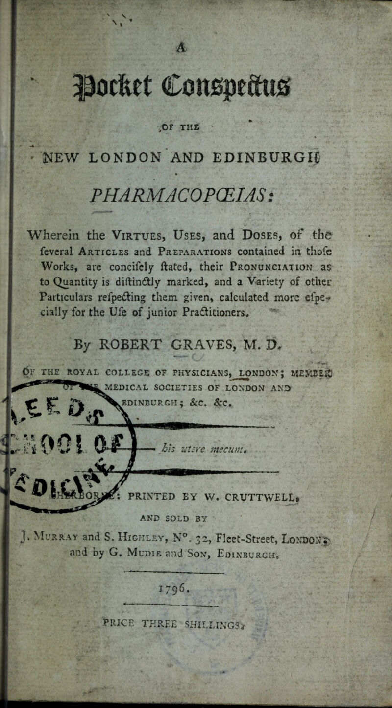 a A $ocfcet Coneptctus ,OF THE NEW LONDON AND EDINBURGH PHARMACOPOEIAS: Wherein the Virtues, Uses, and Doses, of the fevcral Articles and Preparations contained in thofe Works, are concifely ftated, their Pronunciation as to Quantity is diftinCtly marked, and a Variety of other Particulars refpedting them given, calculated more efpe<* cially for the Ufe of junior Practitioners, By ROBERT GRAVES, M. D* 0F THE ROYAL COLLEGE OF PHYSICIANS, LONDON; MEMBER 3* Murray and S. Highley, N°. 32, Fleet-Street, Londonj' and by G, Mudie and Son, Edinburgh, AND SOLD BY 1796 'Price three ■ shillings*