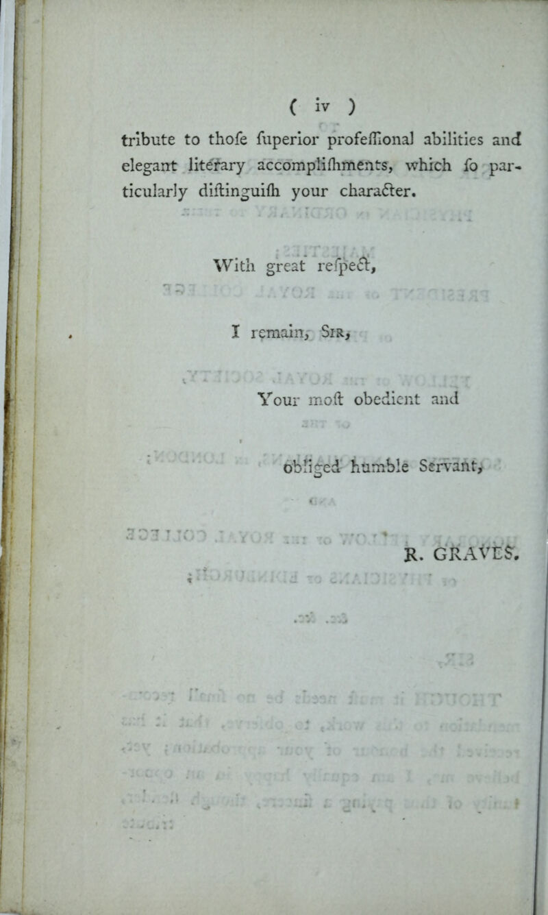 ( iv ) tribute to thofe fuperior profefllonal abilities and elegant literary accomplifliments, which fo par- ticularly diftinguifh your character. With great refpeft. I remain, Sir, Your moil obedient and obliged humble Servant, 3 27 R. GRAVIS'.