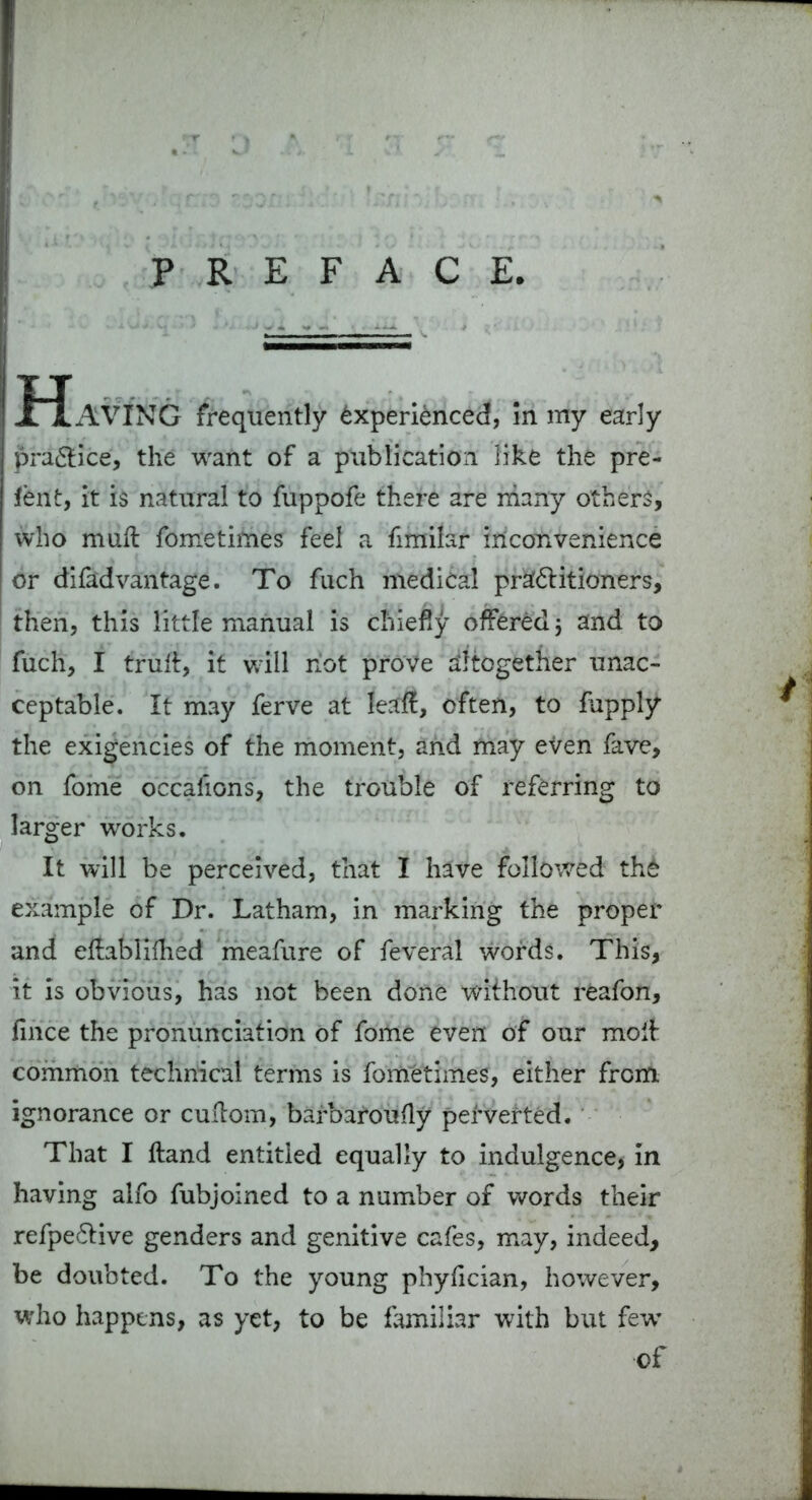 PREFACE Having frequently Experienced, in my early pra&ice, the want of a publication like the pre- fen t, it is natural to fuppofe there are many others, who muft fometimes feel a fimilar inconvenience or difad van tage. To fuch medical praf&itioners, then, this little manual is chiefly offered} and to fuch, I trull, it will not prove altogether unac- ceptable. It may ferve at leaf!:, often, to fupply the exigencies of the moment, and may even fave, on fome occalions, the trouble of referring to larger works. It will be perceived, that I have followed the example of Dr. Latham, in marking the proper and ellablilhed meafure of feveral words. This, it is obvious, has not been done without reafon, fince the pronunciation of fome even of our moll common technical terms is fometimes, either from ignorance or cuitom, barbarously perverted. That I Hand entitled equally to indulgence, in having alfo fubjoined to a number of words their refpe&ive genders and genitive cafes, may, indeed, be doubted. To the young phyfician, however, who happens, as yet, to be familiar with but few’ of