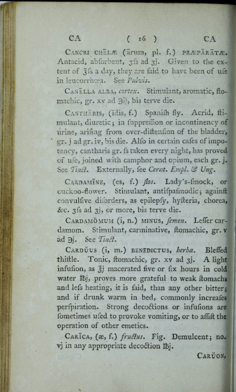 Cancri chel/e (arum, pi. f.) prjepara't®.* Antacid, abforbent, 3ft ad 3]. Given to the ex- f tent of Jfs a day, they are faid to have been of ufe M in leucorrhcea. See Pulvis. Canella alba, cortex. Stimulant, aromatic, fto- I machic, gr. xv ad 3ij, bis tei*ve die. Cantharis, (i'dis, f.) Spanilh fly. Acrid, fti- I mulant, diuretic 5 in fuppreiTion or incontinency of urine, arifmg from cver-diftenflon of the bladder, I gr. j ad gr. iv, bis die. Alfo in certain cafes of impo- tency, cantharis gr. fs taken ever)'’ night, has proved * of ufe, joined with camphor and opium, each gr. j. See Tindi. Externally, lee Cerat. Empl. & Ung. Card amine, (es, f.) fios. LadyVfmock, or cuckoo-flower. Stimulant, antifpafmodic j againftl convulfive diibrders, as epilepfy, hyfteria, chorea, 1 &c. 3fs ad 3j, or more, bis terve die. Cardamomum (i, n.) minus, femen. Lefler car- damom. Stimulant, carminative, ftomachic, gr. v ) ad 9j. See Tniel. Carduus (i, m.) benedictus, herba. Blefled thiftle. Tonic, ftomachic, gr. xv ad 3J. A light infufion, as Jj macerated live or fix hours in cold water Ifej, proves more grateful to vreak ftomachg and lefs heating, it is faid, than any other bitter; and if drunk warm in bed, commonly increafes perforation. Strong deco6lions or infulions are * fometimes uled to provoke vomiting, or to aflift the * operation of other emetics. Carica, (ae, f.) fruSlus. Fig. Demulcent; no. ; vj in any appropriate deco&ion tbj, Caruo.v, ll