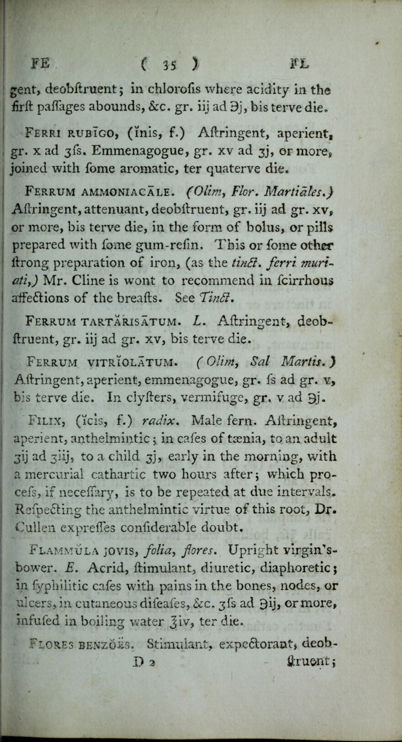 ! FE ( 35 ) FL gent, deobdruent ; in chlorofis where acidity in the fird paflages abounds, &c. gr. iij ad 9j, bis terve die* Ferri rubIgo, (inis, f.) Adringent, aperient, 1 gr. x ad 3fs. Emmenagogue, gr. xv ad 3J, or more, joined with fome aromatic, ter quaterve die. Ferrum ammoniac ale. (Olirtiy Flor. Mart tales.) 1 Adringent, attenuant, deobdruent, gr. iij ad gr. xv, or more, bis terve die, in the form of bolus, or pills j prepared with fome gum-refm. This or fome other 1 ilrong preparation of iron, (as the tintt. ferri muri- atiy) Mr. Cline is wont to recommend in fcirrhous I affedtions of the breads. See Ti?t£i. Ferrum tartarisatum. L. Adringent, deob- druent, gr. iij ad gr. xv, bis terve die. Ferrum vitriolatum. (Olim, Sal Martis.) j Adringent, aperient, emmenagogue, gr. fs ad gr. v, j bis terve die. In clyders, vermifuge, gr. v ad 3j. j Filix, (Tcis, f.) radix. Male fern. Adringent, I aperient, anthelmintic 5 in cafes of tsenia, to an adult I gij ad 3iij, to a child 3], early in the morning, with a mercurial cathartic two hours after 5 which pro- i cefs, if neceflary, is to be repeated at due intervals.. Refpe&ing the anthelmintic virtue of this root, Dr. Cullen expredes confiderable doubt. Flammula jovis, folia, fores. Upright virgin’s- i bower. E. Acrid, dimulant, diuretic, diaphoretic 5 in fypbilitic cafes with pains in the bones, nodes, or ulcers, in cutaneous difeafes, &c. gfs ad 3ij, ormore, infufed in boiling water Jiv, ter die. Flores benzols. Stimulant, expectorant, deob-