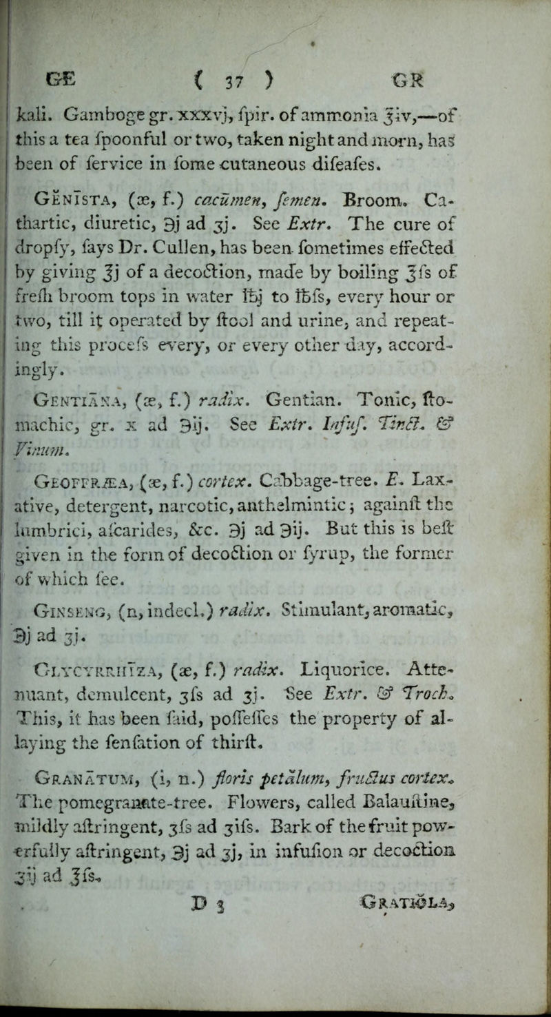 kali. Gamboge gr. xxxyj, fpir. of ammonia Jiv,—of ; this a tea fpoonful or two, taken night and morn, has j been of fervice in fome cutaneous difeafes. Genista, (ce, f.) cacumen, femen. Broom. Ca- j thartic, diuretic, 3j ad jj. See Extr. The cure of | dropfy, fays Dr. Cullen, has been- fometimes effe&ed | by giving Jj of a decoftion, made by boiling Jfs of j frefli broom tops in water Ihj to tfefs, every hour or j two, till it operated bv dcol and urine, and repeat- ing this procefs every, or every other day, accord- ! ingly. Gentian a, (ce, f.) radix. Gentian. Tonic, do- | machic, gr. x ad 9ij. See Extr. InfuJ. Tinft. & Vinum. Geoffrzea, (se, f.) cortex. Cabbage-tree. E. Lax- j ative, detergent, narcotic, anthelmintic j againftthe I lumbrici, alcarides, &c. 9j ad3ij. But this is belt I given in the form of deco&ion or fyrup, the former | of which fee. Ginseng, (n, indecl.) radix. Stimulant, aromatic, Bj ad 3j’« GlvcyrrhTza, (ae, f.) radix. Liquorice. Atte- nuant, demulcent, 3fs ad 3]. See Extr. & Trocb. This, it has been laid, poffeflfes the property of al- laying the fenfation of third. Granatum, (1, n.) floris pet alum, fruElus cortex* The pomegranate-tree. Flowers, called Balauliine, mildly adringent, 3fs ad 3ifs. Bark of the fruit pow- erfully adringent, 3j ad jj, in infufion or decoction Z;i ad Jfs. D 3 G RATIO LAj,