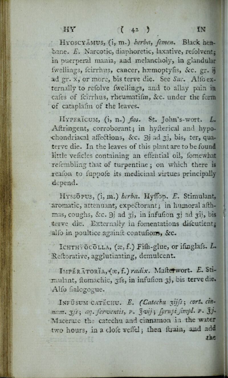 Hyoscyamus, (i, m.) herba, femetu Black hen- bane. E. Narcotic, diaphoretic, laxative, refolvent; in puerperal mania, and melancholy, in glandular fwellings, fcirrhus, cancer, hremoptyfis, Sec. gr. ij ad gr. x, or more, bis terve die. See Sue* Alio ex- ternally to refolve fwellings, and to allay pain in cafes of fcirrhus, rheumatifm, Sec. under the form of cataplafm of the leaves^ Hypericum, (i, n.) flos. St- John’s-wort. L. Allringent, corroborant; in hyderical and hypo- chondriacal afFeCtions, Sec. 3j ad jj, bis, ter, qua- terve die. In the leaves of this plant are to be found little vedcles containing an efiential oil-, fomewhat rcfembling that of turpentine ; on which there is reafon to fuppofe its medicinal yirtues principally depend. Hyssopus, (i, m.) herba. Hyflbp.. E. Stimulant, aromatic, attendant, expectorant ; in humoral afth- mas, coughs, Sec. 3} ad gj, in infufion 3] ad 317, bis terve die. Externally in fomentations difcutientj alfo in poultice agaime ccntufions, &c- Ichthy6colla, (ce,£.) Pifh-glue, or ifmglafs. L• iReflorative, agglutinating, demulcent. I'lPERATORiAj^se, f.) radix. Maftetwort- E. Sti- mulant, ftomachic, ^fs, in infufion jj, bis terve die* Alfo halogogue. Inf usum catechu. E. (Catechu vjfs; corU cin- na?r.. 3/s; aq. ferrjentis, P. 3-vij; jyrupijimpl. p. 3> Macerate the catechu and cinnamon in the water two hours, in a clofe veifel 3 then drain, and add the